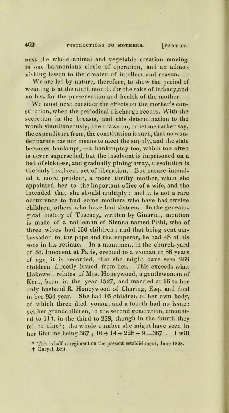 ness the whole animal and vegetable creation moving in one harmonious circle of operation, and an ad mo - nishing lesson to the created of intellect and reason. We are led by nature, therefore, to show the period of weaning is at the ninth month, for the sake of infancy,and no less for the preservation and health of the mother. We must next consider the effects on the mother’s con- stitution, when the periodical discharge recurs. With the secretion in the breasts, and this determination to the womb simultaneously, the draws on, or let me rather say, the expenditure from, the constitution is such, that no won- der nature has not means to meet the supply, and the stale becomes bankrupt,—a bankruptcy too, which too often is never superseded, but the insolvent is imprisoned on a bed of sickness, and gradually pining away, dissolution is the only insolvent act of liberation. But nature intend- ed a more prudent, a more thrifty mother, when she appointed her to the important office of a wife, and she intended that she should multiply : and it is not a rare occurrence to find some mothers who have had twelve children, others who have had sixteen. In the genealo- gical history of Tuscany, written by Ginarini, mention is made of a nobleman of Sienna named Pishi, who of three wives had 150 children; and that being sent am- bassador to the pope and the emperor, he had 48 of his sons in his retinue. In a monument in the church-yard of St. Innocent at Paris, erected to a woman at 88 years of age, it is recorded, that she might have seen 263 children directly issued from her. This exceeds what Hakewell relates of Mrs. Honey wood, a gentlewoman of Kent, born in the year 1527, and married at 16 to her only husband R. Honeywood of Charing, Esq, and died in her 93d year. She had 16 children of her own body, of which three died young, and a fourth had no issue: yet her grandchildren, in the second generation, amount- ed to 114, in the third to 228, though in the fourth they fell to nine*; the whole number she might have seen in her lifetime being 367 3 16+ 14 + 228 + 9=367 f. 1 will * This is half a regiment on the present establishment, June 1928. t Encycl. Brit.