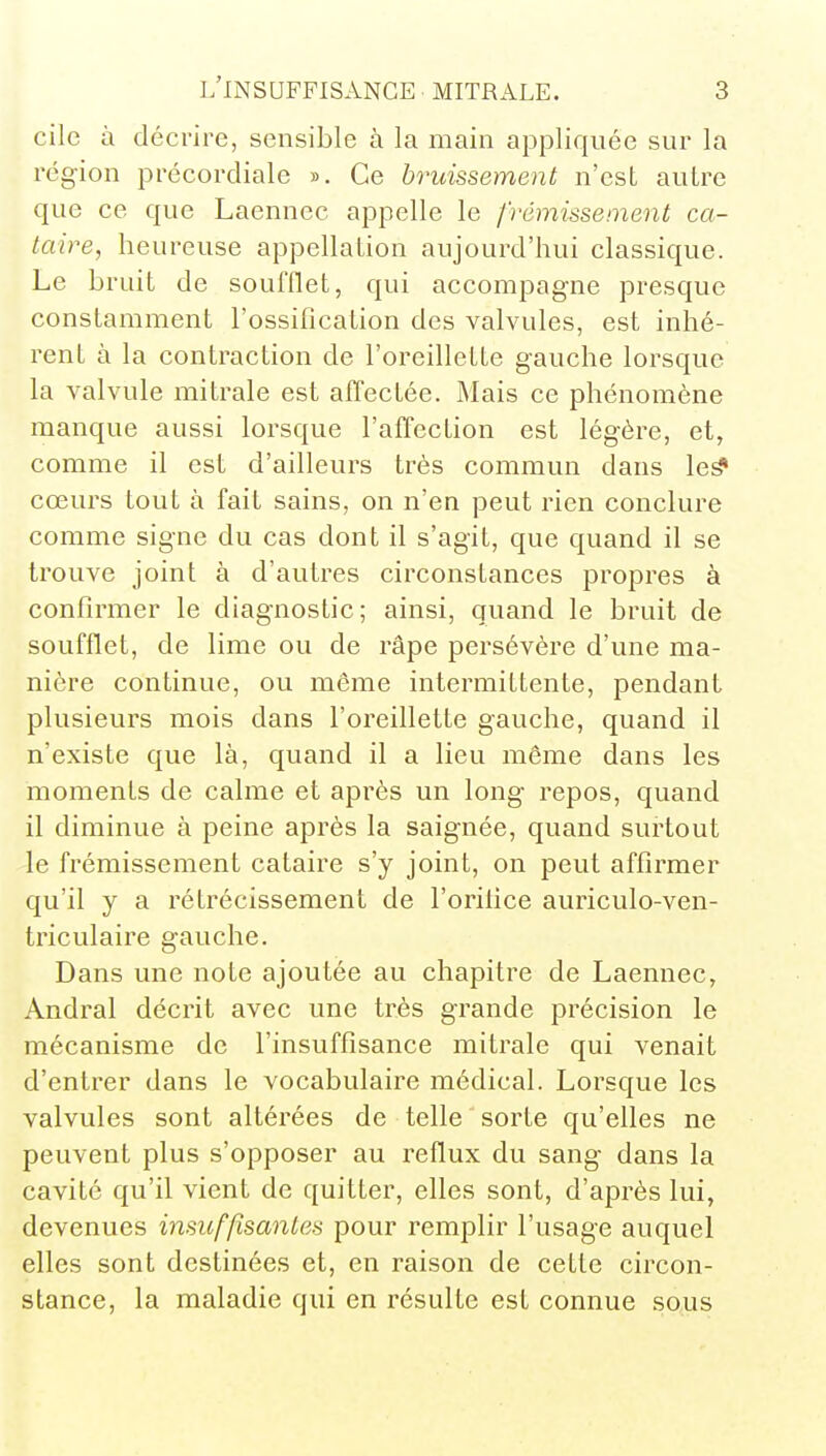 cile à décrire, sensible à la main appliquée sur la région précordiale ». Ce bruissement n'est autre que ce que Laennec appelle le frémissement ca- taire, heureuse appellation aujourd'hui classique. Le bruit de soufflet, qui accompagne presque constamment l'ossification des valvules, est inhé- rent à la contraction de l'oreillette gauche lorsque la valvule mitrale est affectée. Mais ce phénomène manque aussi lorsque l'affection est légère, et, comme il est d'ailleurs très commun dans cœurs tout à fait sains, on n'en peut rien conclure comme signe du cas dont il s'agit, que quand il se trouve joint à d'autres circonstances propres à confirmer le diagnostic; ainsi, quand le bruit de soufflet, de lime ou de râpe persévère d'une ma- nière continue, ou môme intermittente, pendant plusieurs mois dans l'oreillette gauche, quand il n'existe que là, quand il a lieu même dans les moments de calme et après un long- repos, quand il diminue à peine après la saignée, quand surtout le frémissement cataire s'y joint, on peut affirmer qu'il y a rétrécissement de l'orifice auriculo-ven- triculaire gauche. Dans une note ajoutée au chapitre de Laennec, Andral décrit avec une très grande précision le mécanisme de l'insuffisance mitrale qui venait d'entrer dans le vocabulaire médical. Lorsque les valvules sont altérées de telle sorte qu'elles ne peuvent plus s'opposer au reflux du sang dans la cavité qu'il vient de quitter, elles sont, d'après lui, devenues insuf/îsanles pour remplir l'usage auquel elles sont destinées et, en raison de cette circon- stance, la maladie qui en résulte est connue sous