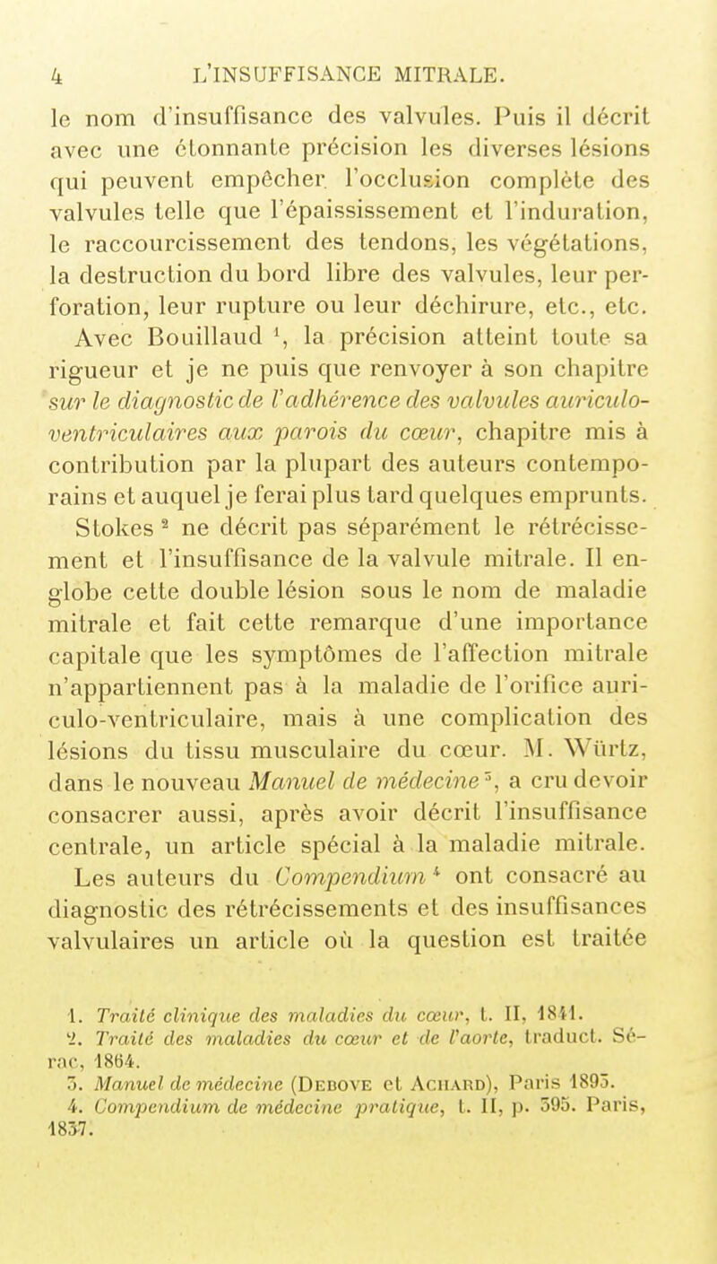 le nom d'insuffisance des valvules. Puis il décrit avec une cLonnanle précision les diverses lésions qui peuvent empêcher l'occlusion complète des valvules telle que l'épaississement et l'induration, le raccourcissement des tendons, les végétations, la destruction du bord libre des valvules, leur per- foration, leur rupture ou leur déchirure, etc., etc. Avec Bouillaud \ la précision atteint toute sa rigueur et je ne piiis que renvoyer à son chapitre 'sur le diagnostic de l'adhérence des valvules auriculo- ventriculaires aux parois du cœur, chapitre mis à contribution par la plupart des auteurs contempo- rains et auquel je ferai plus tard quelques emprunts. Stokes ^ ne décrit pas séparément le rétrécisse- ment et l'insuffisance de la valvule mitrale. Il en- globe cette double lésion sous le nom de maladie mitrale et fait cette remarque d'une importance capitale que les symptômes de l'affection mitrale n'appartiennent pas à la maladie de l'orifice auri- culo-ventriculaire, mais à une complication des lésions du tissu musculaire du cœur. ^I. Wiirtz, dans le nouveau Manuel de médecine'% a cru devoir consacrer aussi, après avoir décrit l'insuffisance centrale, un article spécial à la maladie mitrale. Les auteurs du Compendiicm^ ont consacré au diagnostic des rétrécissements et des insuffisances valvulaires un article où la question est traitée 1. Traité clinique des maladies du cœur, L. II, 18H. 'i. Traité des maladies du cœur et de Vaorte, Iraduct. Sé- rac, 1864. 7). Manuel de médecine (Debove et Aciiard), Paris 1893. 4. Comjjendium de médecine pratique, t. Il, p. 595. Paris, 183-7.
