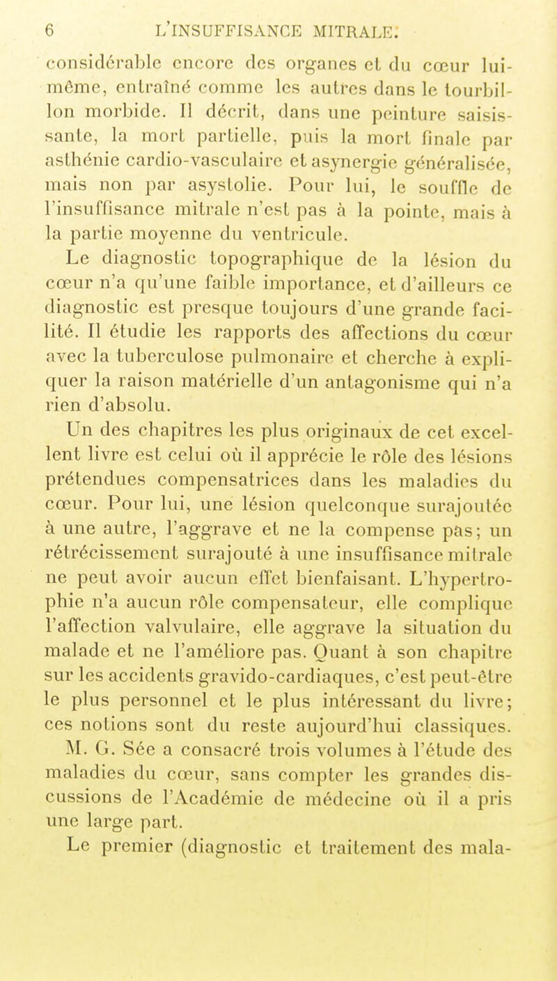 considérable encore des organes cl du cœur lui- même, entraîné comme les autres dans le tourbil- lon morbide. Il décrit, dans une peinture saisis- sante, la mort partielle, puis la mort finale par asthénie cardio-vasculaire etasynergie généralisée, mais non par asyslolie. Pour lui, le souffle de l'insuffisance mitrale n'est pas à la pointe, mais à la partie moyenne du ventricule. Le diagnostic topographique de la lésion du cœur n'a qu'une faible importance, et d'ailleurs ce diagnostic est presque toujours d'une grande faci- lité. Il étudie les rapports des affections du cœur avec la tuberculose pulmonaire et cherche à expli- quer la raison matérielle d'un antagonisme qui n'a rien d'absolu. Un des chapitres les plus originaux de cet excel- lent livre est celui où il apprécie le rôle des lésions prétendues compensatrices dans les maladies du cœur. Pour lui, une lésion quelconque surajoutée à une autre, l'aggrave et ne la compense pas; un rétrécissement surajouté à une insuffisance mitrale ne peut avoir aucun effet bienfaisant. L'hypertro- phie n'a aucun rôle compensateur, elle complique l'affection valvulaire, elle aggrave la situation du malade et ne l'améliore pas. Quant à son chapitre sur les accidents gravido-cardiaques, c'est peut-être le plus personnel et le plus intéressant du livre; ces notions sont du reste aujourd'hui classiques. M. G. Sée a consacré trois volumes à l'étude des maladies du cœur, sans compter les grandes dis- cussions de l'Académie de médecine où il a pris une large part. Le premier (diagnostic et traitement des mala-