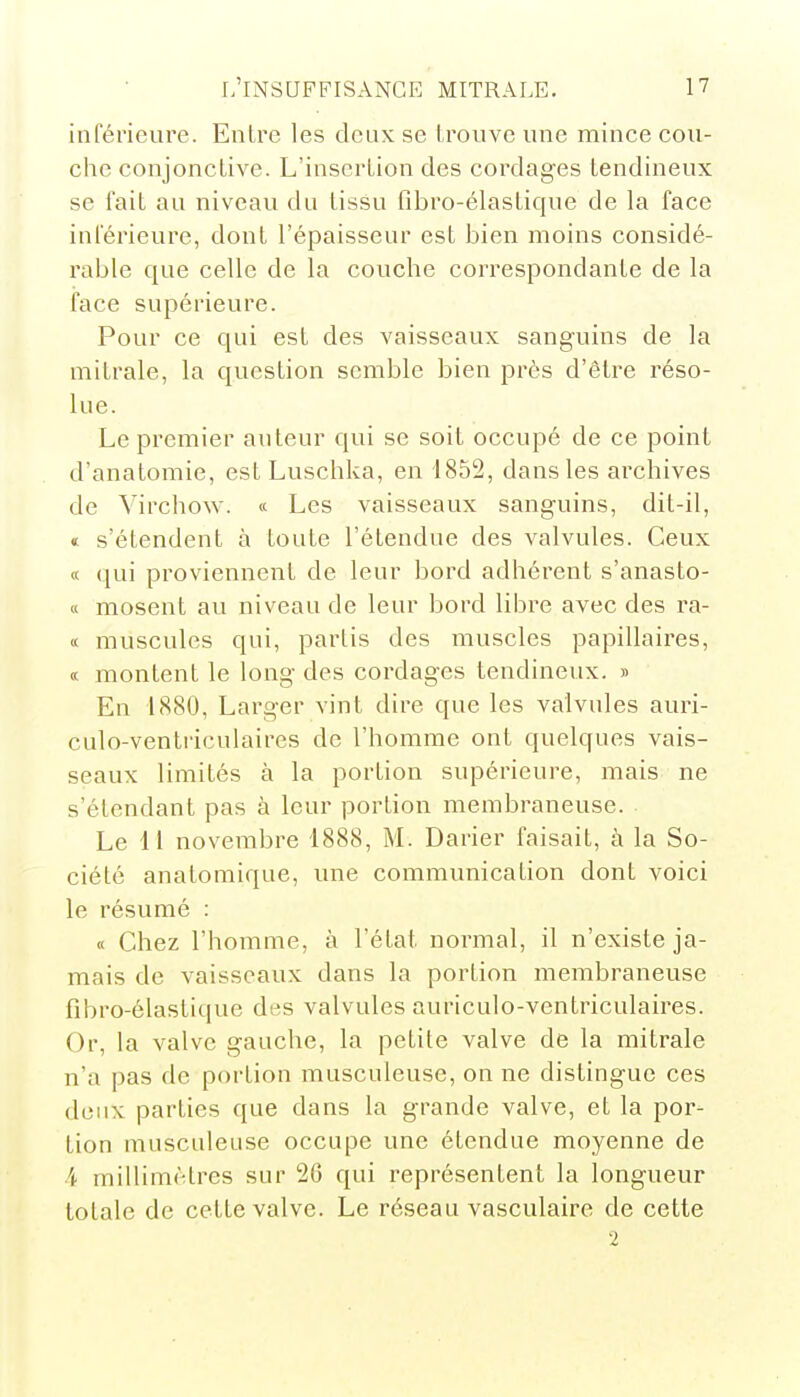 inférieure. Entre les deux se trouve une mince cou- che conjonctive. L'insertion des cordages tendineux se fait au niveau du tissu fibro-élastique de la face inférieure, dont l'épaisseur est bien moins considé- rable que celle de la couche correspondante de la face supérieure. Pour ce qui est des vaisseaux sanguins de la mitrale, la question semble bien près d'être réso- lue. Le premier auteur qui se soit occupé de ce point d'anatomie, est Luschka, en 1852, dans les archives de Yirchow. a Les vaisseaux sanguins, dit-il, « s'étendent à toute l'étendue des valvules. Ceux « qui proviennent de leur bord adhérent s'anasto- « mosent au niveau de leur bord libre avec des ra- « muscules qui, partis des muscles papillaires, « montent le long des cordages tendineux. » En 1880, Larger vint dire que les valvules auri- culo-ventriculaires de l'homme ont quelques vais- seaux limités à la portion supérieure, mais ne s'élendant pas à leur portion membraneuse. Le 11 novembre 1888, M. Darier faisait, à la So- ciété anatomique, une communication dont voici le résumé : « Chez l'homme, à l'état normal, il n'existe ja- mais de vaisseaux dans la portion membraneuse fibro-élastique des valvules auriculo-ventriculaires. Or, la valve gauche, la petite valve de la mitrale n'a pas de portion musculeuse, on ne distingue ces deux parties que dans la grande valve, et la por- tion musculeuse occupe une étendue moyenne de i millimètres sur Î26 qui représentent la longueur totale de cette valve. Le réseau vasculaire de cette 2