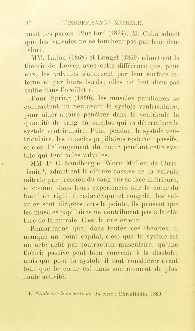 ment des parois. Plus tard (1874), M. Colin admet que les valvules ne se louchent pas par leur den- telure. MM. Luton (1868) et Longet (1869) admettent la théorie de Lower, avec cette différence que, pour eux, les valvules s'adossent par leur surface in- terne et par leurs bords ; elles ne font donc pas saillie dans l'oreillette. Pour Spring (1860), les muscles papillaires se contractent un peu avant la systole ventriculaire, pour aider à faire pénétrer dans le ventricule la quantité de sang en surplus qui va déterminer, la systole ventriculaire. Puis, pendant la systole ven- triculaire, les muscles papillaires resteront passifs, et c'est l'allongement du cœur pendant cette sys- tole qui tendra les valvules. MM. P.-C. Sandborg et Worm Muller, de Chris- tiania^, admettent la clôture passive de la valvule mi traie par pression du sang sur sa face inférieure, et comme dans leurs expériences sur le cœur du bœuf en rigidité cadavérique et congelé, les val- vules sont dirigées vers la pointe, ils pensent que les muscles papillaires ne contribuent pas à la clô- ture de la mitrale. C'est là une erreur. Remarquons que, dans toutes ces théories, il manque un point capital, c'est que la systole est un acte actif par contraction musculaire, qu'une théorie passive peut bien convenir à la diastole, mais que pour la systole il faut considérer avant tout que le cœur est dans son moment de plus haute activité. 1. Étilde sur le mécanisme du cœur, Christiania, 1880.