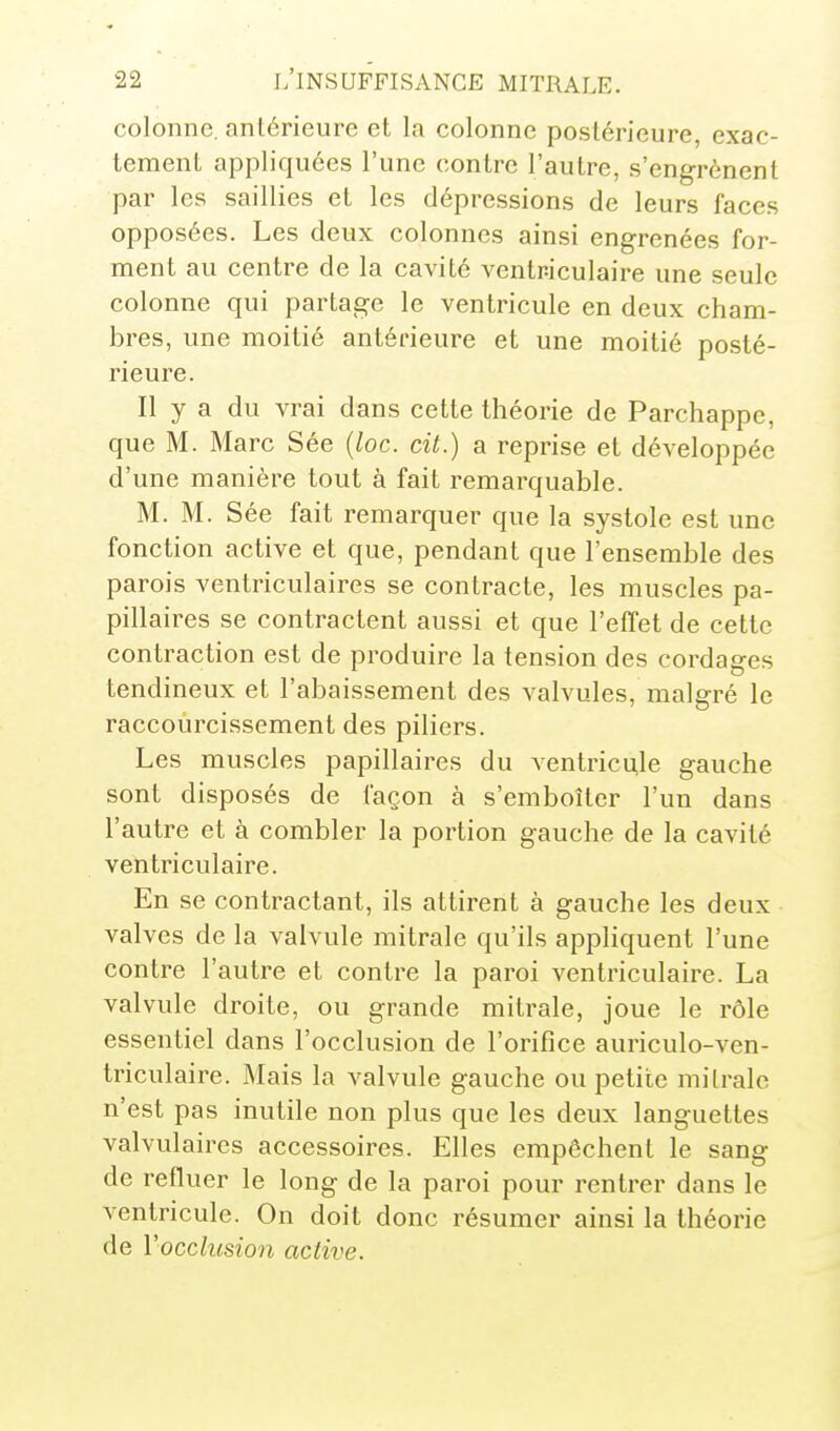 colonne, antérieure et la colonne postérieure, exac- tement appliquées l'une contre l'autre, s'engrènent par les saillies et les dépressions de leurs faces opposées. Les deux colonnes ainsi engrenées for- ment au centre de la cavité ventriculaire une seule colonne qui partage le ventricule en deux cham- bres, une moitié antérieure et une moitié posté- rieure. Il y a du vrai dans cette théorie de Parchappe, que M. Marc Sée {loc. cit.) a reprise et développée d'une manière tout à fait remarquable. M. M. Sée fait remarquer que la systole est une fonction active et que, pendant que l'ensemble des parois ventriculaires se contracte, les muscles pa- pillaires se contractent aussi et que l'effet de cette contraction est de produire la tension des cordages tendineux et l'abaissement des valvules, malgré le raccourcissement des piliers. Les muscles papillaires du ventricule gauche sont disposés de façon à s'emboîter l'un dans l'autre et à combler la portion gauche de la cavité ventriculaire. En se contractant, ils attirent à gauche les deux valves de la valvule mitrale qu'ils appliquent l'une contre l'autre et contre la paroi ventriculaire. La valvule droite, ou grande mitrale, joue le rôle essentiel dans l'occlusion de l'orifice auriculo-ven- triculaire. Mais la valvule gauche ou petite mitrale n'est pas inutile non plus que les deux languettes valvulaires accessoires. Elles empêchent le sang de refluer le long de la paroi pour rentrer dans le ventricule. On doit donc résumer ainsi la théorie de Vocclusion active.