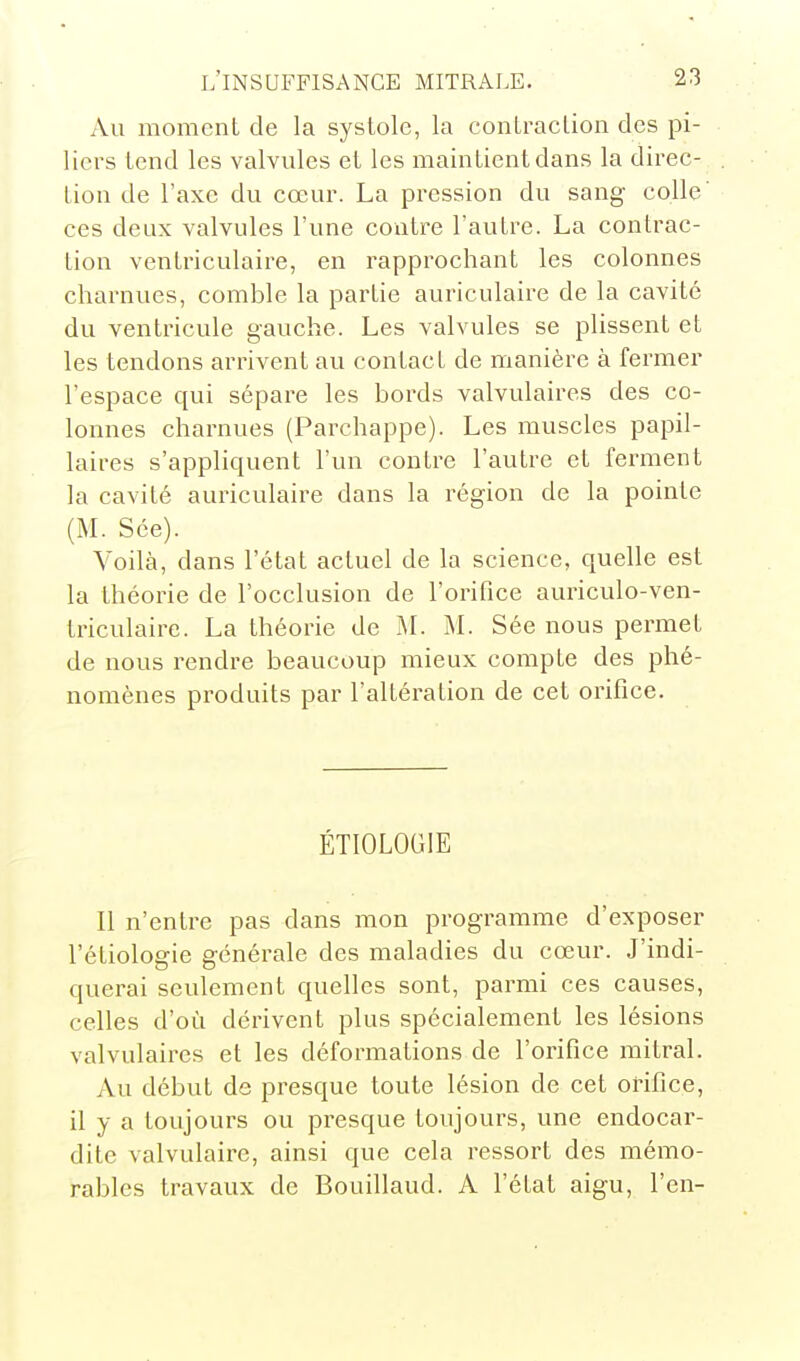 Au moment de la systole, la contraction des pi- liers tend les valvules et les maintient dans la direc- tion de l'axe du cœur. La pression du sang colle' ces deux valvules l'une contre l'autre. La contrac- tion ventriculaire, en rapprochant les colonnes charnues, comble la partie auriculaire de la cavité du ventricule gauche. Les valvules se plissent et les tendons arrivent au contact de manière à fermer l'espace qui sépare les bords valvulaires des co- lonnes charnues (Parchappe). Les muscles papil- laires s'appliquent l'un contre l'autre et ferment la cavité auriculaire dans la région de la pointe (M. Sce). Voilà, dans l'état actuel de la science, quelle est la théorie de l'occlusion de l'orifice auriculo-ven- triculaire. La théorie de M. M. Sée nous permet de nous rendre beaucoup mieux compte des phé- nomènes produits par l'altération de cet orifice. ÉTIOLOGIE Il n'entre pas dans mon programme d'exposer l'étiologie générale des maladies du cœur. J'indi- querai seulement quelles sont, parmi ces causes, celles d'où dérivent plus spécialement les lésions valvulaires et les déformations de l'orifice mitral. Au début de presque toute lésion de cet orifice, il y a toujours ou presque toujours, une endocar- dite valvulaire, ainsi que cela ressort des mémo- rables travaux de Bouillaud. A l'état aigu, l'en-