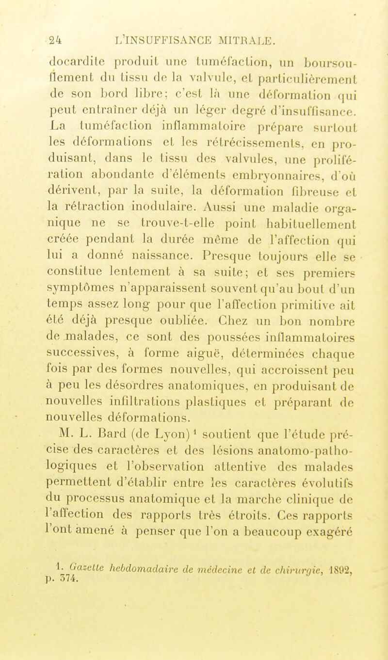 doeardile produit une luméraclion, un boursou- (iement du tissu do la valvule, et particulièrement de son bord libre; c'est là une déformation qui peut entraîner déjà un léger degré d'insuffisance. La tuméfaction inflammatoire prépare surtout les déformations et les rétrécissements, en pro- duisant, dans le tissu des valvules, ime prolifé- ration abondante d'éléments embryonnaires, d'où dérivent, par la suite, la déformation fibreuse et la rétraction inodulaire. Aussi une maladie orga- nique ne se trouve-t-elle point habituellement créée pendant la durée même de l'affection qui lui a donné naissance. Presque toujours elle se constitue lentement à sa suite; et ses premiers symptômes n'apparaissent souvent qu'au bout d'un temps assez long pour que l'affection primitive ait été déjà presque oubliée. Chez un bon nombre de malades, ce sont des poussées inflammatoires successives, à forme aiguë, déterminées chaque fois par des foi^mes nouvelles, qui accroissent peu à peu les désordres anatomiques, en produisant de nouvelles infiltrations plastiques et préparant de nouvelles déformations. M. L. Bard (de Lyon) * soutient que l'étude pré- cise des caractères et des lésions anatomo-patho- logiques et l'observation attentive des malades permettent d'établir entre les caractères évolutifs du processus anatomique et la marche clinique de l'affection des rapports très étroits. Ces rapports l'ont amené à penser que l'on a beaucoup exagéré 1. Gazelle hebdomadaire de médecine et de chirimiie, 1892, p. 574. '