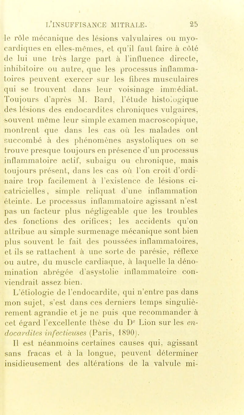 le rôle mécanique des lésions valvulaires ou myo- cardiques en elles-mêmes, eL qu'il faut faire à côLé de lui une très large part à l'influence directe, inhibitoire ou autre, que les processus inflamma- toires peuvent exercer sur les fibres musculaires qui se trouvent dans leur voisinage immédiat. Toujours d'après M. Bard, l'étude histologique des lésions des endocardites chroniques vulgaires, souvent même leur simple examen macroscopique, montrent que dans les cas où les malades ont succombé à des phénomènes asystoliques on se trouve presque toujours en présence d'un processus inflammatoire actif, subaigu ou chronique, mais toujours présent, dans les cas où l'on croit d'ordi- naire trop facilement à l'existence de lésions ci- catricielles, simple reliquat d'une inflammation éteinte. Le processus inflammatoire agissant n'est pas un facteur plus négligeable que les troubles des fonctions des orifices; les accidents qu'on attribue au simple surmenage mécanique sont bien plus souvent le fait des poussées inflammatoires, et ils se rattachent à une sorte de parésie, réflexe ou autre, du muscle cardiaque, à laquelle la déno- mination abrégée d'asystolie inflammatoire con- viendrait assez bien. L'étiologie de l'endocardite, qui n'entre pas dans mon sujet, s'est dans ces derniers temps singuliè- rement agrandie et je ne puis que recommander à cet éerard l'excellente thèse du D' Lion sur les en- docardites infecLieuses (Paris, 1890). Il est néanmoins certaines causes qui, agissant sans fracas et à la longue, peuvent déterminer insidieusement des altérations de la valvule mi-
