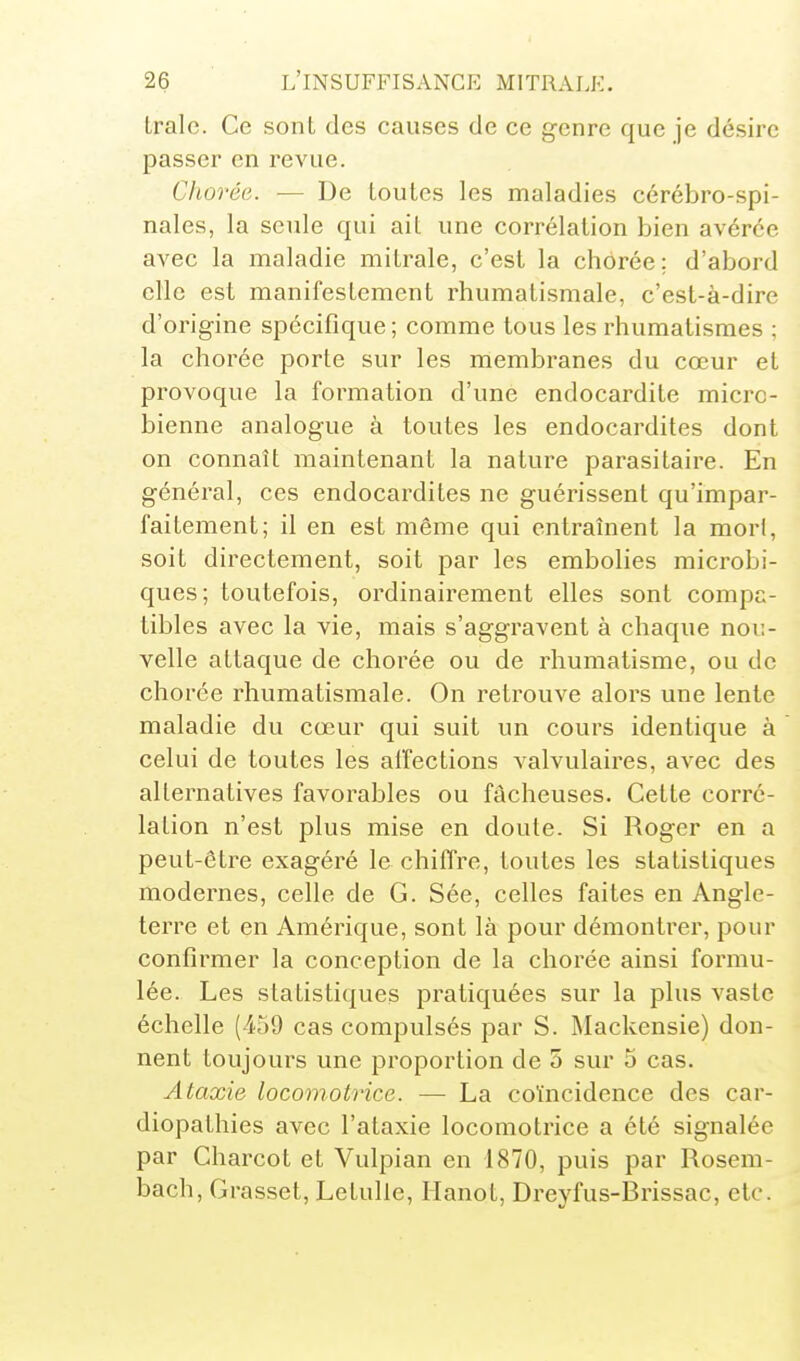 traie. Ce sont des causes de ce genre que je désire passer en revue. Chovée. — De toutes les maladies cérébro-spi- nales, la seule qui ait une corrélation bien avérée avec la maladie mitrale, c'est la chorée: d'abord elle est manifestement rhumatismale, c'est-à-dire d'origine spécifique; comme tous les rhumatismes ; la chorée porte sur les membranes du cœur et provoque la formation d'une endocardite micro- bienne analogue à toutes les endocardites dont on connaît maintenant la nature parasitaire. En général, ces endocardites ne guérissent qu'impar- faitement; il en est même qui entraînent la mort, soit directement, soit par les embolies microbi- ques; toutefois, ordinairement elles sont compa- tibles avec la vie, mais s'aggravent à chaque nou- velle attaque de chorée ou de rhumatisme, ou de chorée rhumatismale. On retrouve alors une lente maladie du cœur qui suit un cours identique à celui de toutes les aifections valvulaires, avec des alternatives favorables ou fâcheuses. Cette corré- lation n'est plus mise en doute. Si Roger en a peut-être exagéré le chiffre, toutes les statistiques modernes, celle de G. Sée, celles faites en Angle- terre et en Amérique, sont là pour démontrer, pour confirmer la conception de la chorée ainsi formu- lée. Les statistiques pratiquées sur la plus vaste échelle (459 cas compulsés par S. Mackensie) don- nent toujours une proportion de 5 sur 5 cas. Ataxie locomotrice. — La coïncidence des car- diopathies avec l'ataxie locomotrice a été signalée par Charcot et Vulpian en 1870, puis par Rosem- bach, Grasset, Letulle, Hanot, Dreyfus-Brissac, etc.