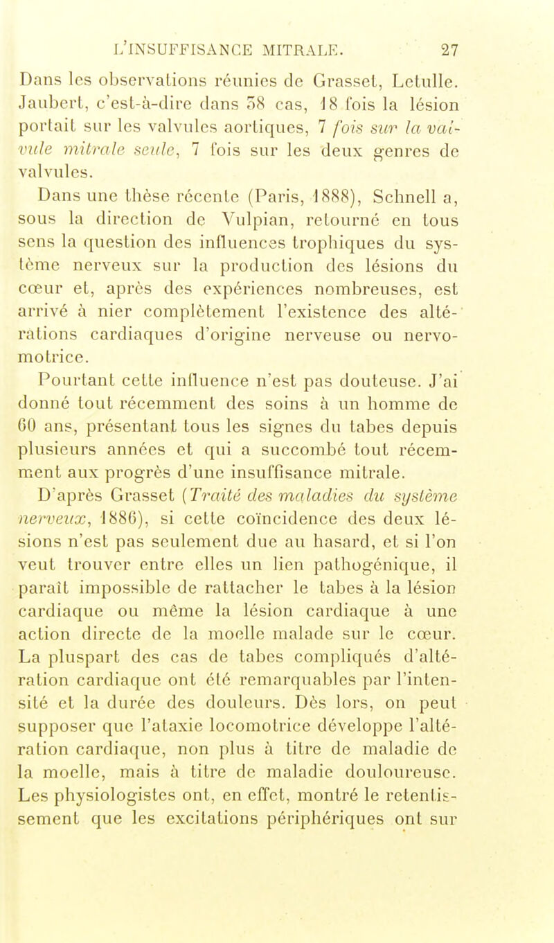Dans les observations réunies de Grasset, Letulle. Jaubert, c'est-à-dire dans 58 cas, i8 fois la lésion portait sur les valvules aortiques, 7 fois si(r la val- vule mitrale seule, 7 l'ois sur les deux genres de valvules. Dans une thèse récente (Paris, d888), Schnell a, sous la direction de Vulpian, retourné en tous sens la question des influences trophiques du sys- tème nerveux sur la production des lésions du cœur et, après des expériences nombreuses, est arrivé à nier complètement l'existence des alté- l'ations cardiaques d'origine nerveuse ou nervo- motrice. Pourtant cette influence n'est pas douteuse. J'ai donné tout récemment des soins à un homme de 60 ans, présentant tous les signes du tabès depuis plusieurs années et qui a succomJDé tout récem- ment aux progrès d'une insuffisance mitrale. D'après Grasset {Traité des maladies du système nerveux, 1886), si cette coïncidence des deux lé- sions n'est pas seulement due au hasard, et si l'on veut trouver entre elles un lien pathogénique, il parait impossible de rattacher le tabès à la lésion cardiaque ou même la lésion cardiaque à une action directe de la moelle malade sur le cœur. La pluspart des cas de tabcs compliqués d'alté- ration cardiaque ont été remarquables par l'inten- sité et la durée des douleurs. Dès lors, on peut supposer que l'ataxie locomotrice développe l'alté- ration cardiaque, non plus à titre de maladie de la moelle, mais à titre de maladie douloureuse. Les physiologistes ont, en effet, montré le retentis- sement que les excitations périphériques ont sur