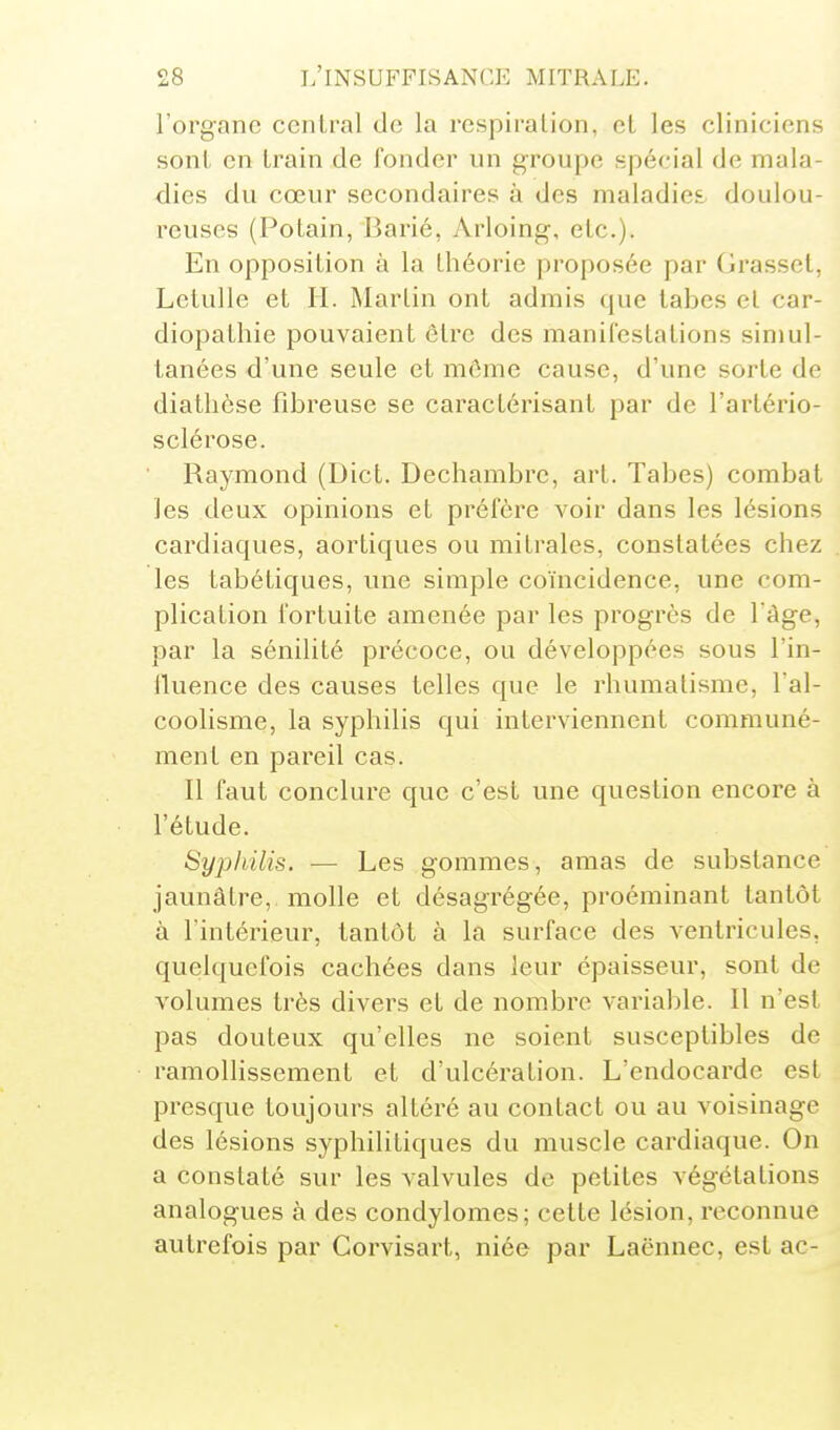 l'organe central de la respiration, el les cliniciens sont en Irain de fonder un groupe spécial de mala- dies du cœur secondaires à des maladies, doulou- reuses (Potain, Barié, Arloing, etc.). En opposition à la théorie proposée par (irassct, LetuUe et H. Martin ont admis que tabcs et car- diopathie pouvaient être des manifestations simul- tanées d'une seule et môme cause, d'une sorte de diatlièse fibreuse se caractérisant par de l'artério- sclérose. Raymond (Dict. Dechambrc, art. Tabès) combat les deux opinions et préfère voir dans les lésions cardiaques, aortiques ou mitrales, constatées chez les tabétiques, une simple coïncidence, une com- plication fortuite amenée par les progrès de 1 âge, par la sénilité précoce, ou développées sous l'in- fluence des causes telles que le rhumatisme, l'al- coolisme, la syphilis qui interviennent communé- ment en pareil cas. Il faut conclure que c'est une question encore à l'étude. Syphilis. — Les gommes, amas de substance jaunâtre, molle et désagrégée, proéminant tantôt à l'intérieur, tantôt à la surface des ventricules, quelquefois cachées dans leur épaisseur, sont de volumes très divers et de nombre variable. Il n'est pas douteux qu'elles ne soient susceptibles de ramollissement et d'ulcération. L'endocarde est presque toujours altéré au contact ou au voisinage des lésions syphilitiques du muscle cardiaque. On a constaté sur les valvules de petites végétations analogues à des condylomes; cette lésion, reconnue autrefois par Gorvisart, niée par Laënnec, est ac-