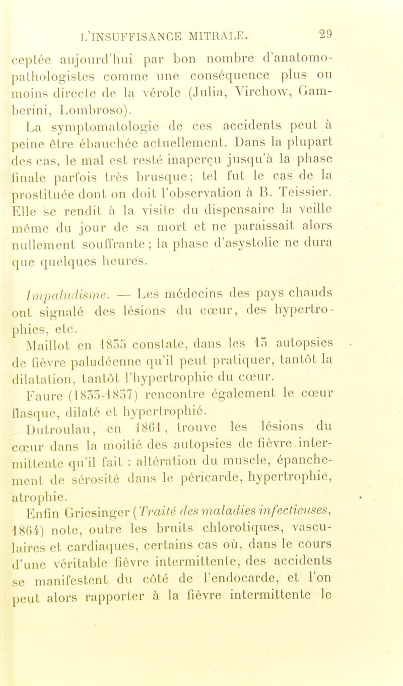 copiée aujourd'hui par bon nombre d'anatomo- palhologisLes comme une conséquence plus ou moins direcle de la vérole (Julia, Virchow, Gam- berini, Lombroso). La symptomalolot>ic de ces accidents peut à peine être ébauchée actuellement. Dans la plupart des cas, le mal est resté inaperçu jusqu'à la phase finale parfois très brusque; tel fut le cas de la pi'ostituée dont on doit l'observation à B. Teissier. Elle se rendit à la visite du dispensaire la veille même du jour de sa mort et ne paraissait alors nullement souffrante; la phase d'asystolie ne dura que quelques heures. ImjKihulisme. - Les médecins des pays chauds ont signalé des lésions du cœur, des hypertro- phies, etc. Maillot en 1835 constate, dans les lô autopsies de fièvre paludéenne qu'il peut pratiquer, tantôt la dilatation, tantôt l'hypertrophie du cœur. Faure (lb!5a-1857) rencontre également le cœur flasque, dilaté et hypertrophié. iJutroulau, en 1801, trouve les lésions du cœur dans la moitié des autopsies de fièvre inter- mittente qu'il fait : altération du muscle, épanche- ment de sérosité dans le péricarde, hypertrophie, atrophie. Enfin Gricsinger ( Traité des maladies infeclicuses, 18()i) note, outre les bruits chlorotiques, vascu- laires et cardiaques, certains cas où, dans le cours d'une véritable fièvre intermittente, des accidents se manifestent du côté de l'endocarde, et l'on peut alors rapporter à la fièvre intermittente le