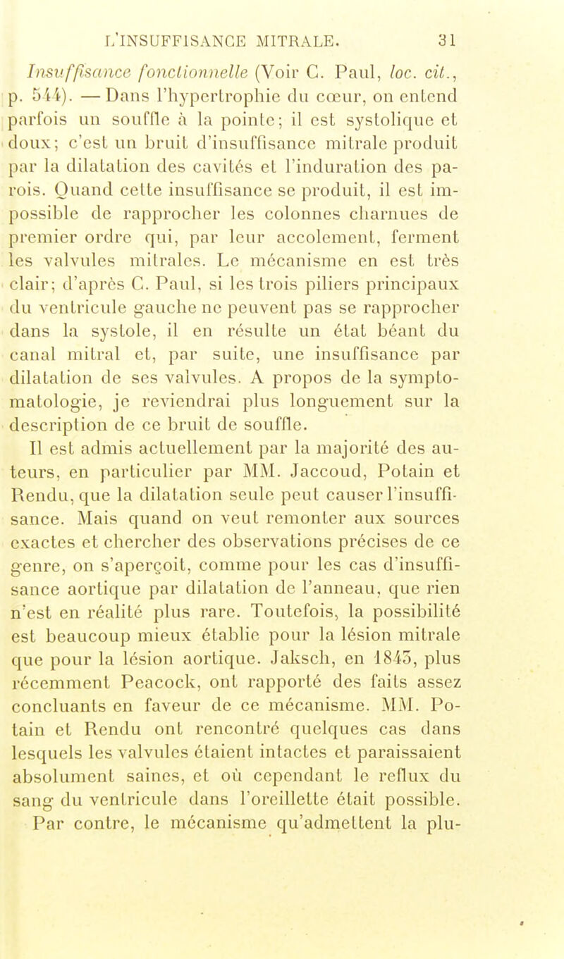 Insuffisance fonctionnelle (Voir G. Paul, loc. cit., p. 5ii). —Dans l'hypertrophie du cœur, on entend parfois un souffle à la pointe; il est systolique et doux; c'est un bruit d'insuffisance mitrale produit par la dilatation des cavités et l'induration des pa- rois. Quand cette insuffisance se produit, il est ira- possible de rapprocher les colonnes charnues de premier ordre qui, par leur accolement, ferment les valvules mitralcs. Le mécanisme en est très clair; d'après G. Paul, si les trois piliers principaux du ventricule gauche ne peuvent pas se rapprocher dans la systole, il en résulte un état béant du canal mitral et, par suite, une insuffisance par dilatation de ses valvules. A propos de la sympto- matologie, je reviendrai plus longuement sur la description de ce bruit de souffle. Il est admis actuellement par la majorité des au- teurs, en particulier par MM. Jaccoud, Potain et Rendu, que la dilatation seule peut causer l'insuffi- sance. Mais quand on veut remonter aux sources exactes et chercher des observations précises de ce genre, on s'aperçoit, comme pour les cas d'insuffi- sance aortique par dilatation de l'anneau, que rien n'est en réalité plus rare. Toutefois, la possibilité est beaucoup mieux établie pour la lésion mitrale que pour la lésion aortique. Jaksch, en 1845, plus récemment Peacock, ont rapporté des faits assez concluants en faveur de ce mécanisme. MM. Po- tain et Rendu ont rencontré quelques cas dans lesquels les valvules étaient intactes et paraissaient absolument saines, et où cependant le reflux du sang du ventricule dans l'oreillette était possible. Par contre, le mécanisme qu'admettent la plu-