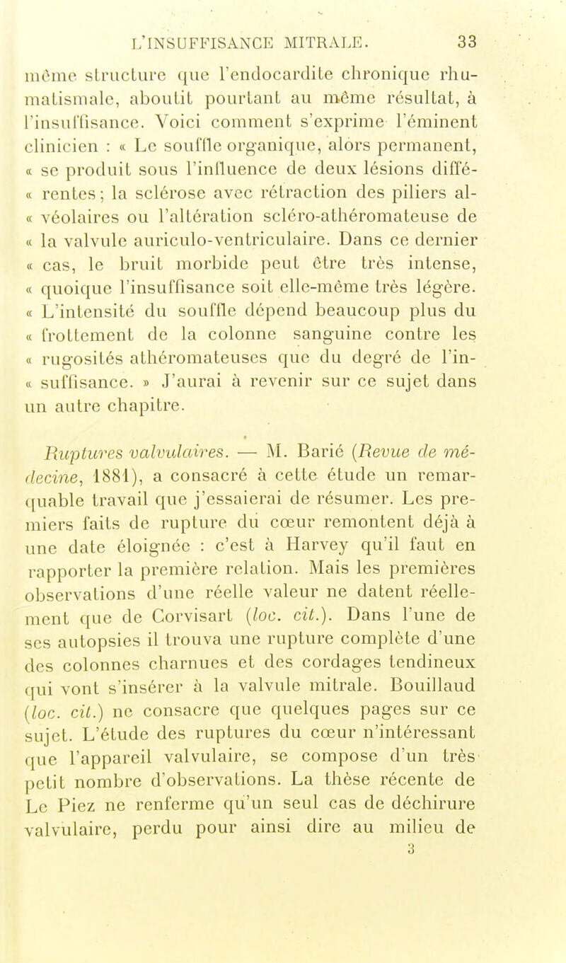 même slruclure que l'endocardite chronique rhu- matismale, aboutit pourtant au même résultat, à l'insuiTisance. Voici comment s'exprime l'éminent clinicien : « Le souffle organique, alors permanent, « se produit sous l'inlluence de deux lésions diffé- « rentes ; la sclérose avec rétraction des piliers al- c( véolaires ou l'altération scléro-athéromateuse de « la valvule auriculo-ventriculaire. Dans ce dernier « cas, le bruit morbide peut être très intense, « quoique l'insuffisance soit elle-même très légère. « L'intensité du souffle dépend beaucoup plus du « frottement de la colonne sanguine contre les « rugosités athéromateuses que du degré de l'in- K suffisance. » J'aurai à revenir sur ce sujet dans un autre chapitre. Ruptures valvidaires. — M. Barié {Revue de mé- decine, 1881), a consacré à cette étude un remar- quable travail que j'essaierai de résumer. Les pre- miers faits de rupture du cœur remontent déjà à une date éloignée : c'est à Harvey qu'il faut en rapporter la première relation. Mais les premières observations d'une réelle valeur ne datent réelle- ment que de Corvisart {loc. cit.). Dans l'une de ses autopsies il trouva une rupture complète d'une des colonnes charnues et des cordages tendineux qui vont s'insérer à la valvule mitrale. Bouillaud {loc. cil.) ne consacre que quelques pages sur ce sujet. L'étude des ruptures du cœur n'intéressant que l'appareil valvulairc, se compose d'un très petit nombre d'observations. La thèse récente de Le Piez ne renferme qu'un seul cas de déchirure valvulairc, perdu pour ainsi dire au milieu de 3