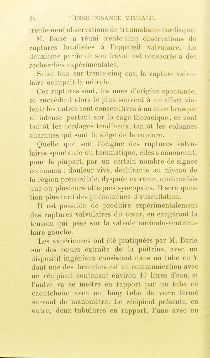 Irenle-neuf observations de Iraumalisme cardiaque. M. Barié a réuni trente-cinq observations de ruptures localisées à l'appareil valvulaire. L;î deuxième partie de son travail est consacrée à des rechei-ches expérimentales. Seize fois sur trente-cinq cas, la rupture valvu- laire occupait la milrale. Ces ruptures sont, les unes d'origine spontanée, et succèdent alors le plus souvent à un effort vio- lent; les autres sont consécutives à un choc brusque et intense portant sur la cage thoracique; ce sont tantôt les coi'dages tendineux, tantôt les colonnes charnues qui sont le siège de la rupture. Quelle que soit l'origine des ruptures valvu- laires spontanée ou traumatique, elles s'annoncent, pour la plupart, par un certain nombre de signes communs : douleur vive, déchirante au niveau de la région précordiale, dyspnée extrême, quelquefois une ou plusieurs attaques syncopales. Il sera ques- tion plus tard des phénomènes d'auscultation. Il est possible de produire expérimentalement des ruptures valvulaires du cœur, en exagérant la tension qui pèse sur la valvule auriculo-ventricu- laire gauche. Les expériences ont été pratiquées par M. Barié sur des cœurs extraits de la poitrine, avec un dispositif ingénieux consistant dans un tube en Y dont une des branches est en communication avec un récipient contenant environ 10 litres d'eau, et l'autre va se mettre en rapport par un tube en caoutchouc avec un long tube de verre fermé servant de manomètre. Le récipient présente, en outre, deux tubulures en rapport, l'une avec un