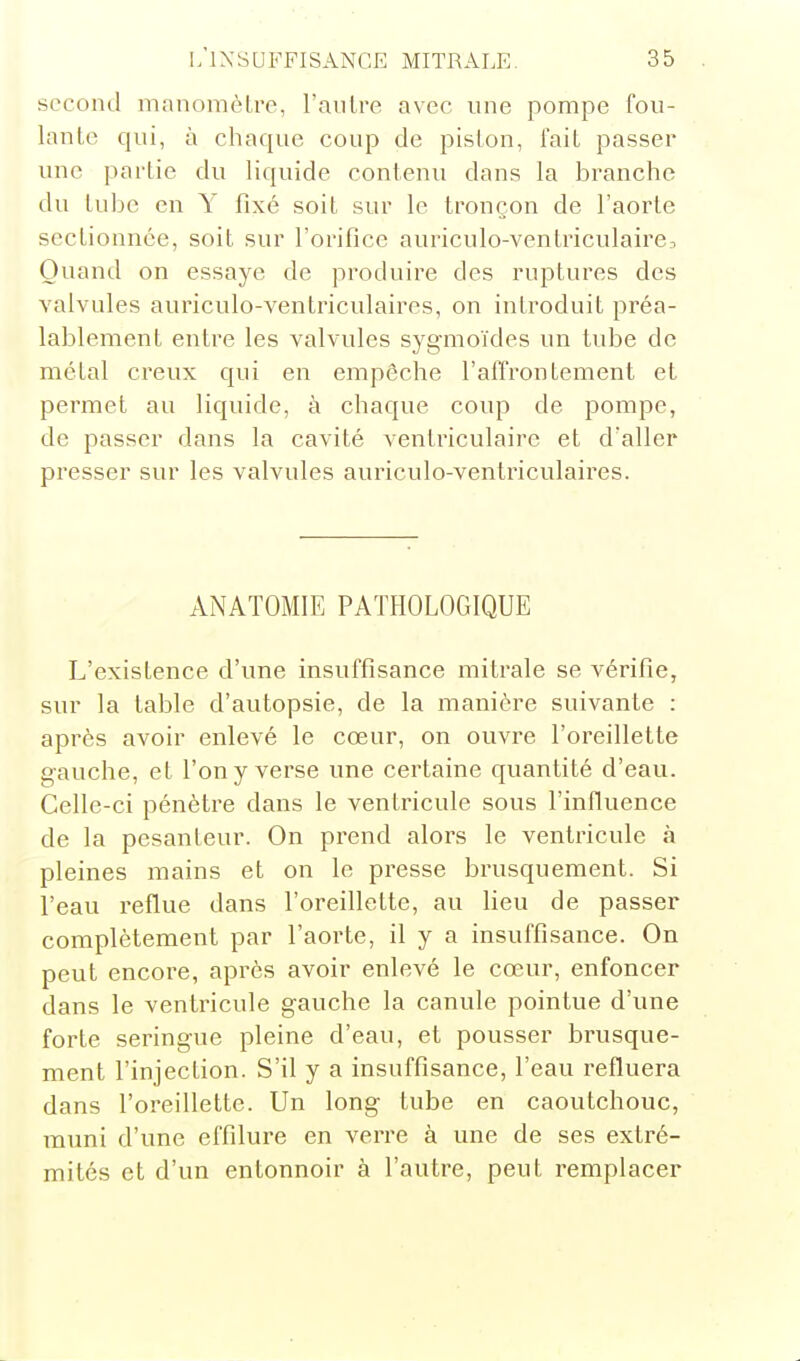 second manomètre, l'autre avec une pompe fou- lante qui, à chaque coup de piston, fait passer une partie du liquide contenu dans la branche du tube en Y fixé soit sur le tronçon de l'aorte sectionnée, soit sur l'orifice auriculo-ventriculaire. Quand on essaye de produire des ruptures des valvules auriculo-ventriculaires, on introduit préa- lablement entre les valvules sygmoïdes un tube de métal creux qui en empêche l'affrontement et permet au liquide, à chaque coup de pompe, de passer dans la cavité ventriculaire et d'aller presser sur les valvules auriculo-ventriculaires. ANATOMIE PATHOLOGIQUE L'existence d'une insuffisance mitrale se vérifie, sur la table d'autopsie, de la manière suivante : après avoir enlevé le cœur, on ouvre l'oreillette gauche, et l'ony verse une certaine quantité d'eau. Celle-ci pénètre dans le ventricule sous l'influence de la pesanteur. On pi'end alors le ventricule à pleines mains et on le presse brusquement. Si l'eau reflue dans l'oreillette, au Heu de passer complètement par l'aorte, il y a insuffisance. On peut encore, après avoir enlevé le cœur, enfoncer dans le ventricule gauche la canule pointue d'une forte seringue pleine d'eau, et pousser brusque- ment l'injection. S'il y a insuffisance, l'eau refluera dans l'oreillette. Un long tube en caoutchouc, muni d'une effilure en verre à une de ses extré- mités et d'un entonnoir à l'autre, peut remplacer