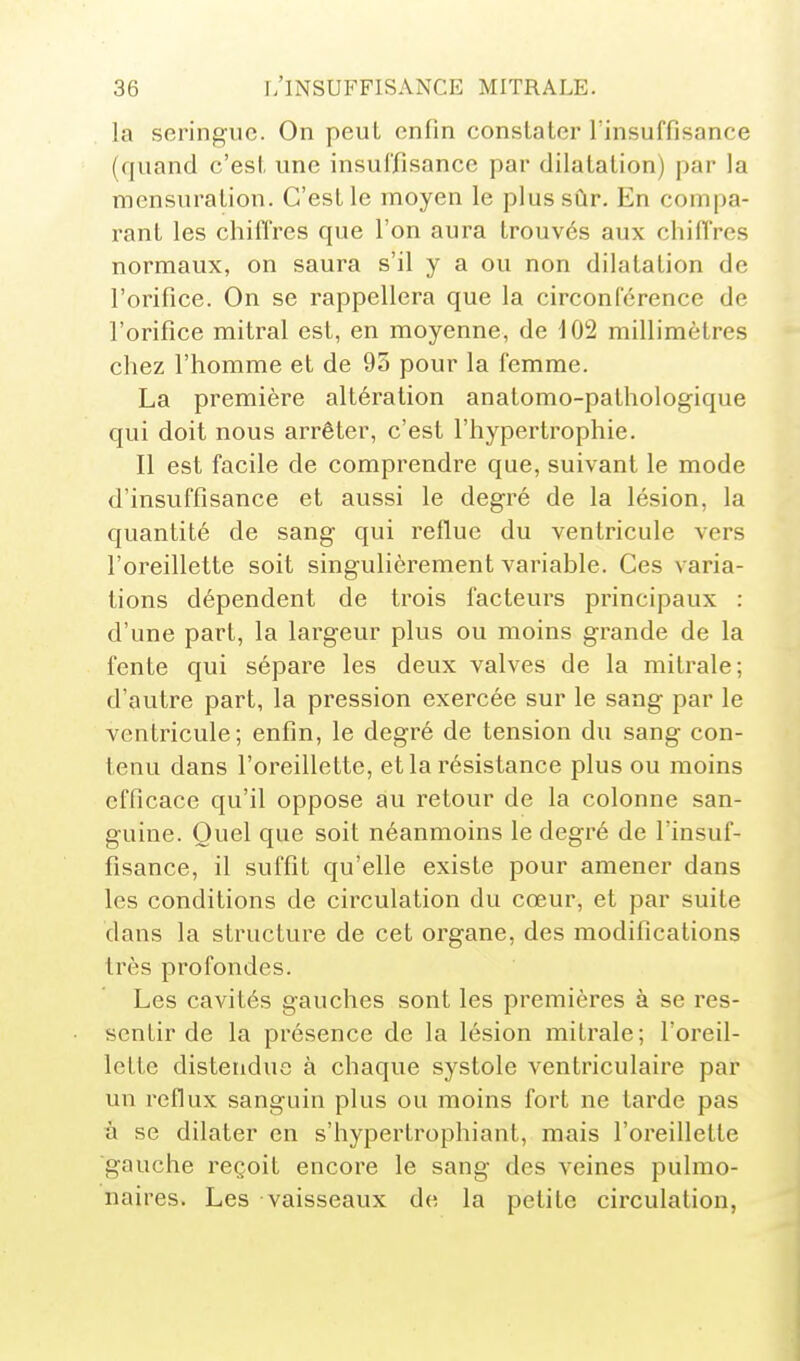 la seringue. On peut enfin constater l'insuffisance (quand c'est une insuffisance par dilatation) par la mensuration. C'est le moyen le plus sûr. En compa- rant les chiffres que l'on aura trouvés aux chiffres normaux, on saura s'il y a ou non dilatation de l'orifice. On se rappellera que la circonférence de l'orifice mitral est, en moyenne, de 102 millimètres chez l'homme et de 95 pour la femme. La première altération anatomo-pathologique qui doit nous arrêter, c'est l'hypertrophie. Il est facile de comprendre que, suivant le mode d'insuffisance et aussi le degré de la lésion, la quantité de sang qui reflue du ventricule vers l'oreillette soit singulièrement variable. Ces varia- tions dépendent de trois facteurs principaux : d'une part, la largeur plus ou moins grande de la fente qui sépare les deux valves de la mitrale; d'autre part, la pression exercée sur le sang par le ventricule; enfin, le degré de tension du sang con- tenu dans l'oreillette, et la résistance plus ou moins efficace qu'il oppose au retour de la colonne san- guine. Quel que soit néanmoins le degré de l'insuf- fisance, il suffit qu'elle existe pour amener dans les conditions de circulation du cœur, et par suite dans la structure de cet organe, des modifications très profondes. Les cavités gauches sont les premières à se res- sentir de la présence de la lésion mitrale; l'oreil- lette distendue à chaque systole ventriculaire par un reflux sanguin plus ou moins fort ne tarde pas ù se dilater en s'hypertrophiant, mais l'oreillette ■gauche reçoit encore le sang des veines pulmo- naires. Les vaisseaux de la petite cii-culation,