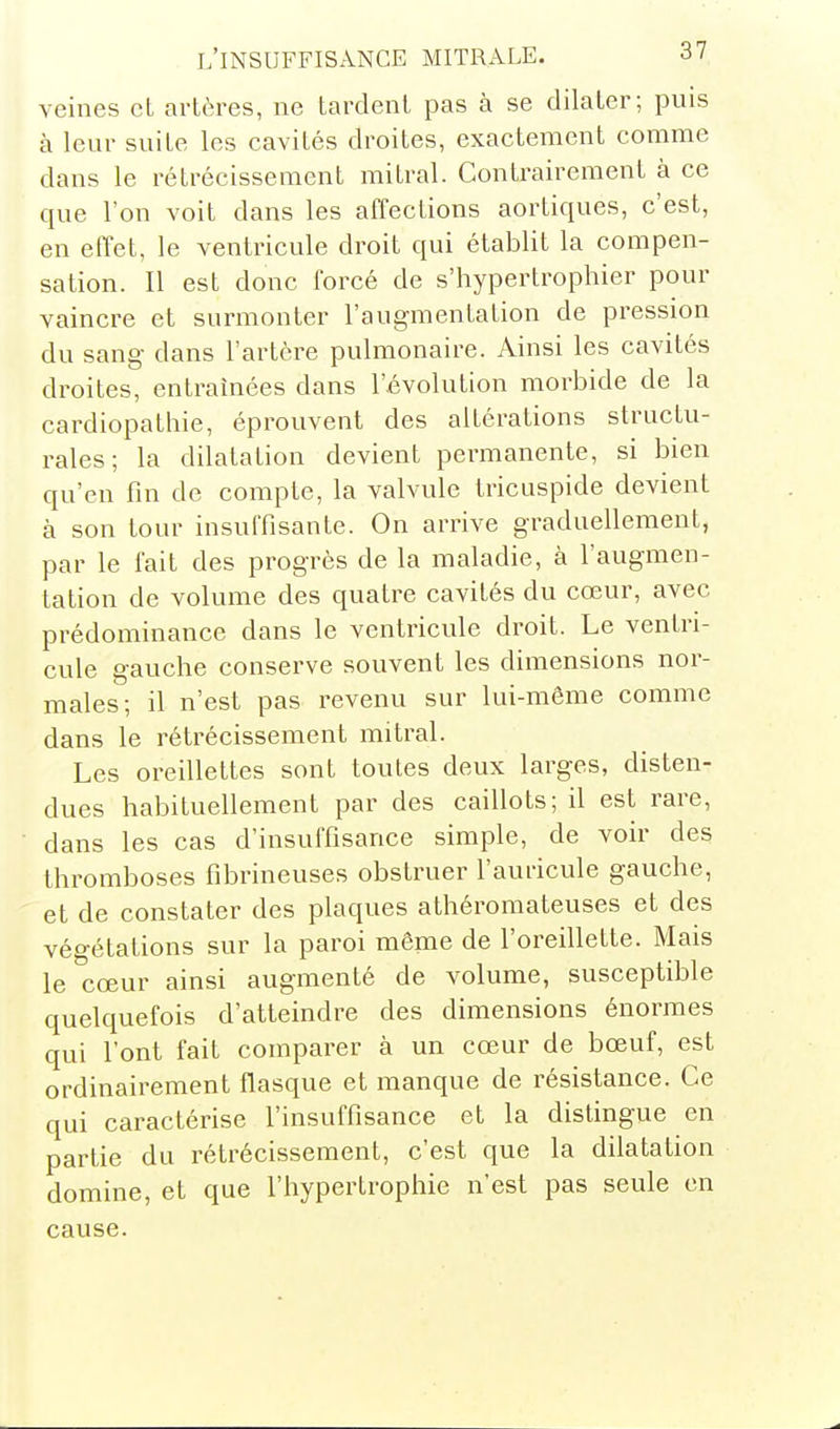veines et artères, ne tardent pas à se dilater; puis à leur suite les cavités droites, exactement comme dans le rétrécissement mitral. Contrairement à ce que l'on voit dans les affections aortiques, c'est, en effet, le ventricule droit qui établit la compen- sation. Il est donc forcé de s'hypertrophier pour vaincre et surmonter l'augmentation de pression du sang dans l'artère pulmonaire. Ainsi les cavités droites, entraînées dans l'évolution morbide de la cardiopathie, éprouvent des altérations structu- rales; la dilatation devient permanente, si bien qu'en fin de compte, la valvule tricuspide devient à son tour insuffisante. On arrive graduellement, par le fait des progrès de la maladie, à l'augmen- tation de volume des quatre cavités du cœur, avec prédominance dans le ventricule droit. Le ventri- cule gauche conserve souvent les dimensions nor- males; il n'est pas revenu sur lui-même comme dans le rétrécissement mitral. Les oredlettes sont toutes deux larges, disten- dues habituellement par des caillots; il est rare, dans les cas d'insuffisance simple, de voir des thromboses fibrineuses obstruer l'auricule gauche, et de constater des plaques athéromateuses et des végétations sur la paroi même de l'oreillette. Mais le cœur ainsi augmenté de volume, susceptible quelquefois d'atteindre des dimensions énormes qui l'ont fait comparer à un cœur de bœuf, est ordinairement flasque et manque de résistance. Ce qui caractérise l'insuffisance et la distingue en partie du rétrécissement, c'est que la dilatation domine, et que l'hypertrophie n'est pas seule en cause.
