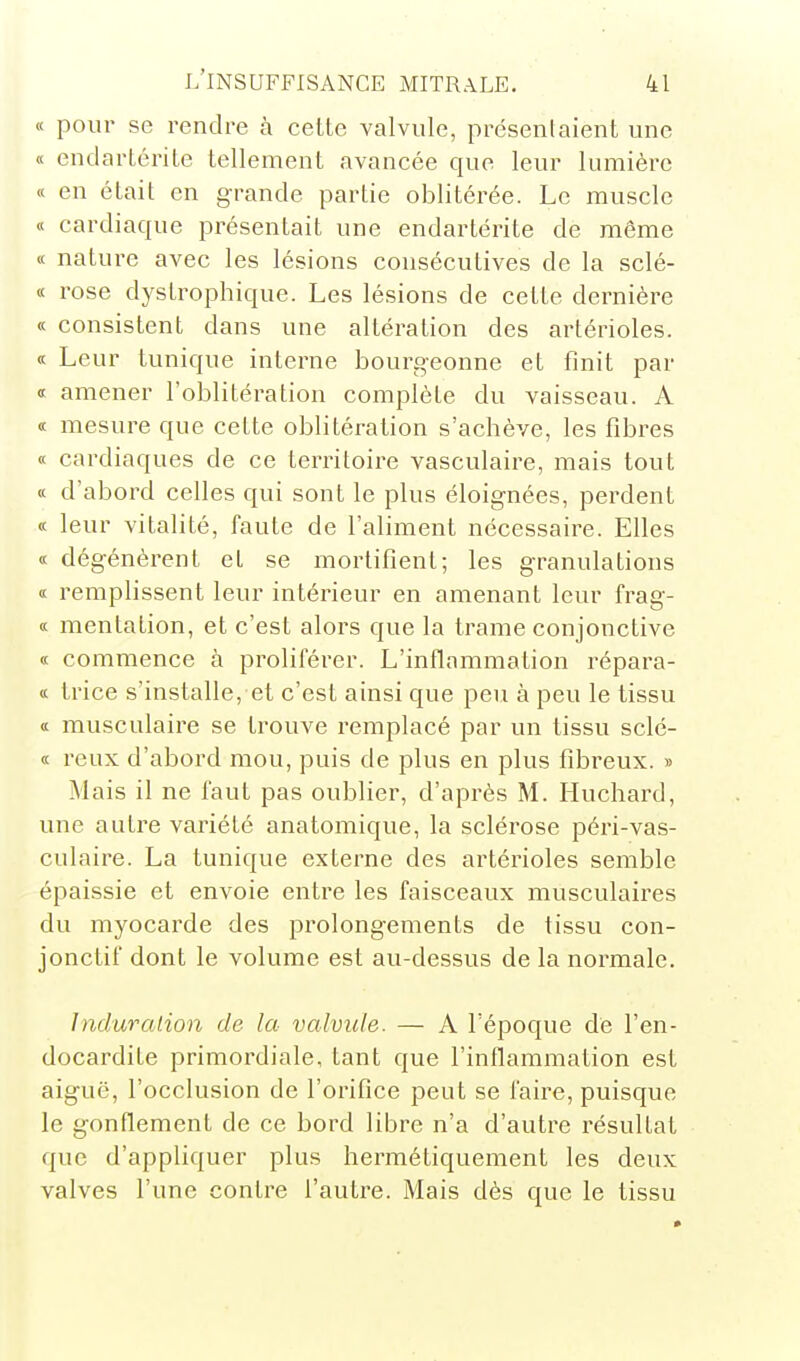 « pour se rendre à cette valvule, présentaient une « endarlérite tellement avancée que leur lumière « en était en grande partie oblitérée. Le muscle « cardiaque présentait une endartérite de même « nature avec les lésions consécutives de la sclé- « rose dystrophique. Les lésions de cette dernière « consistent dans une altération des artérioles. « Leur tunique interne bourgeonne et finit par « amener l'oblitération complète du vaisseau. A « mesure que cette oblitération s'achève, les fibres « cardiaques de ce territoire vasculaire, mais tout « d'abord celles qui sont le plus éloignées, perdent « leur vitalité, faute de l'aliment nécessaire. Elles « dégénèrent et se mortifient; les granulations « remplissent leur intérieur en amenant leur frag- « mentation, et c'est alors que la trame conjonctive « commence à proliférer. L'inflammation répara- tt trice s'installe, et c'est ainsi que peu à peu le tissu « musculaire se trouve remplacé par un tissu sclé- « reux d'abord mou, puis de plus en plus fibreux. » Mais il ne faut pas oublier, d'après M. Huchard, une autre variété anatomique, la sclérose péri-vas- culaire. La tunique externe des artérioles semble épaissie et envoie entre les faisceaux musculaires du myocarde des prolongements de tissu con- jonctif dont le volume est au-dessus de la normale. Induration de la valvule. — A l'époque dé l'en- docardite primordiale, tant que l'inflammation est aiguë, l'occlusion de l'orifice peut se faire, puisque le gonflement de ce bord libre n'a d'autre résultat que d'appliquer plus hermétiquement les deux valves l'une contre l'autre. Mais dès que le tissu
