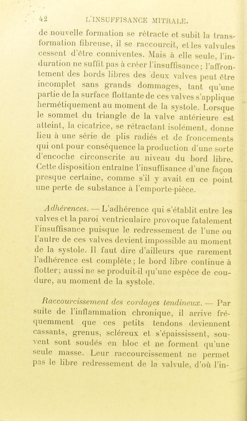 de nouvelle formation se rétracte et subit la trans- formation fibreuse, il se raccourcit, et les valvules cessent d'être conniventes. Mais à elle seule, l'in- duration ne suffit pas à créer l'insuffisance; l'alfron- lement des bords libres des deux valves peut être incomplet sans grands dommages, tant qu'une partie de la surface flottante de ces valves s'applique hermétiquement au moment de la systole. Lorsque le sommet du triangle de la valve antérieure est atteint, la cicatrice, se rétractant isolément, donne lieu à une série de plis radiés et de froncements qui ont pour conséquence la production d'une sorte d'encoche circonscrite au niveau du bord libre. Cette disposition entraîne l'insuffisance d'une façon presque certaine, comme s'il y avait en ce point une perte de substance à l'emporte-pièce. ^c?/ie>mces.— L'adhérence qui s'établit entre les valves et la paroi ventriculaire provoque fatalement l'insuffisance puisque le redressement de l'une ou l'autre de ces valves devient impossible au moment de la systole. Il faut dire d'ailleurs que rarement l'adhérence est complète ; le bord libre continue à flotter; aussi ne se produit-il qu'une espèce de cou- dure, au moment de la systole. Raccourcissement des cordages tendineux. — Par suite de l'inflammation chronique, il arrive fré- quemment que ces petits tendons deviennent cassants, grenus, scléreux et s'épaississent, sou- vent sont soudés en bloc et ne forment qu'une seule masse. Leur raccourcissement ne permet pas le fibre redressement de la valvule, d'où l'in-