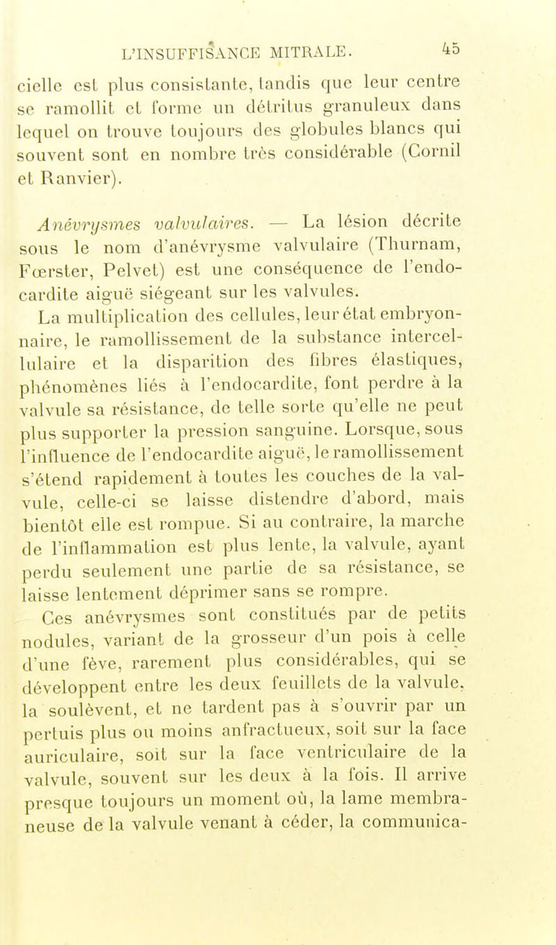 cielle est plus consisLanle, landis que leur centre se ramollit et forme un détritus granuleux dans lequel on trouve toujours des globules blancs qui souvent sont en nombre très considérable (Cornil et Ranvier). Anévrysmes valvulaires. — La lésion décrite sous le nom d'anévrysme valvulaire (Thurnam, Fœrster, Pelvet) est une conséquence de l'endo- cardite aiguë siégeant sur les valvules. La multiplication des cellules, leur état embryon- naire, le ramollissement de la substance intercel- lulaire et la disparition des fibres élastiques, phénomènes liés à l'endocardite, font perdre à la valvule sa résistance, de telle sorte qu'elle ne peut plus supporter la pression sanguine. Lorsque, sous l'influence de l'endocardite aiguë, le ramollissement s'étend rapidement à toutes les couches de la val- vule, celle-ci se laisse distendre d'abord, mais bientôt elle est rompue. Si au contraire, la marche de l'inflammation est plus lente, la valvule, ayant perdu seulement une partie de sa résistance, se laisse lentement déprimer sans se rompre. Ces anévrysmes sont constitués par de petits nodules, variant de la grosseur d'un pois à celle d'une fève, rarement plus considérables, qui se développent entre les deux feuillets de la valvule, la soulèvent, et ne tardent pas à s'ouvrir par un pertuis plus ou moins anfractueux, soit sur la face auriculaire, soit sur la face ventriculaire de la valvule, souvent sur les deux à la fois. Il arrive presque toujours un moment où, la lame membra- neuse de la valvule venant à céder, la communica-