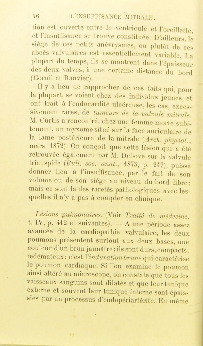 lion est ouverte entre le ventricule et l'oreillette et rinsuffisance se trouve constituée. D'ailleurs le siège de ces petits anévrysmes, ou plutôt de ces abcès valvulaires est essentiellement variable. La plupart du temps, ils se montrent dans l'épaisseur des deux valves, à une certaine distance du bord (Cornil et Ranvier). Il y a lieu de rapprocher de ces faits qui, pour la plupart, se voient chez des individus jeunes, et ont trait à l'endocardite ulcéreuse, les cas, exces- sivement rares, de tumeurs de la valvule milrale. M. Curtis a rencontré, chez une femme morlc subi- tement, un myxome situé sur la face auriculaire de la lame postérieure de la mitrale (Arch. phjsioL, mars 1872). On conçoit que cette lésion qui a été retrouvée également par M. Debove sur la valvule tricuspide {Bull. soc. anat., 1873, p. 247), puisse donner lieu à l'insuffisance, par le fait de son volume ou de son siège au niveau du bord libre : mais ce sont là des raretés pathologiques avec les- quelles il n'y a pas à compter en chnique. Lésions pulmonaires. (Voir Traité de médecine. t. IV, p. 412 et suivantes). — A une période assez avancée de la cardiopathie valvulaire, les deux poumons présentent surtout aux deux bases, une couleur d'un brun jaunâtre ; ils sont durs, compacts, œdémateux; c'est V induration brune caractérise le poumon cardiaque. Si l'on examine le poumon ainsi altéré au microscope, on constate que tous les vaisseaux sanguins sont dilatés et que leur tunique externe et souvent leur tunique interne sont épais- sies par un processus d'endopériartéritc. En même