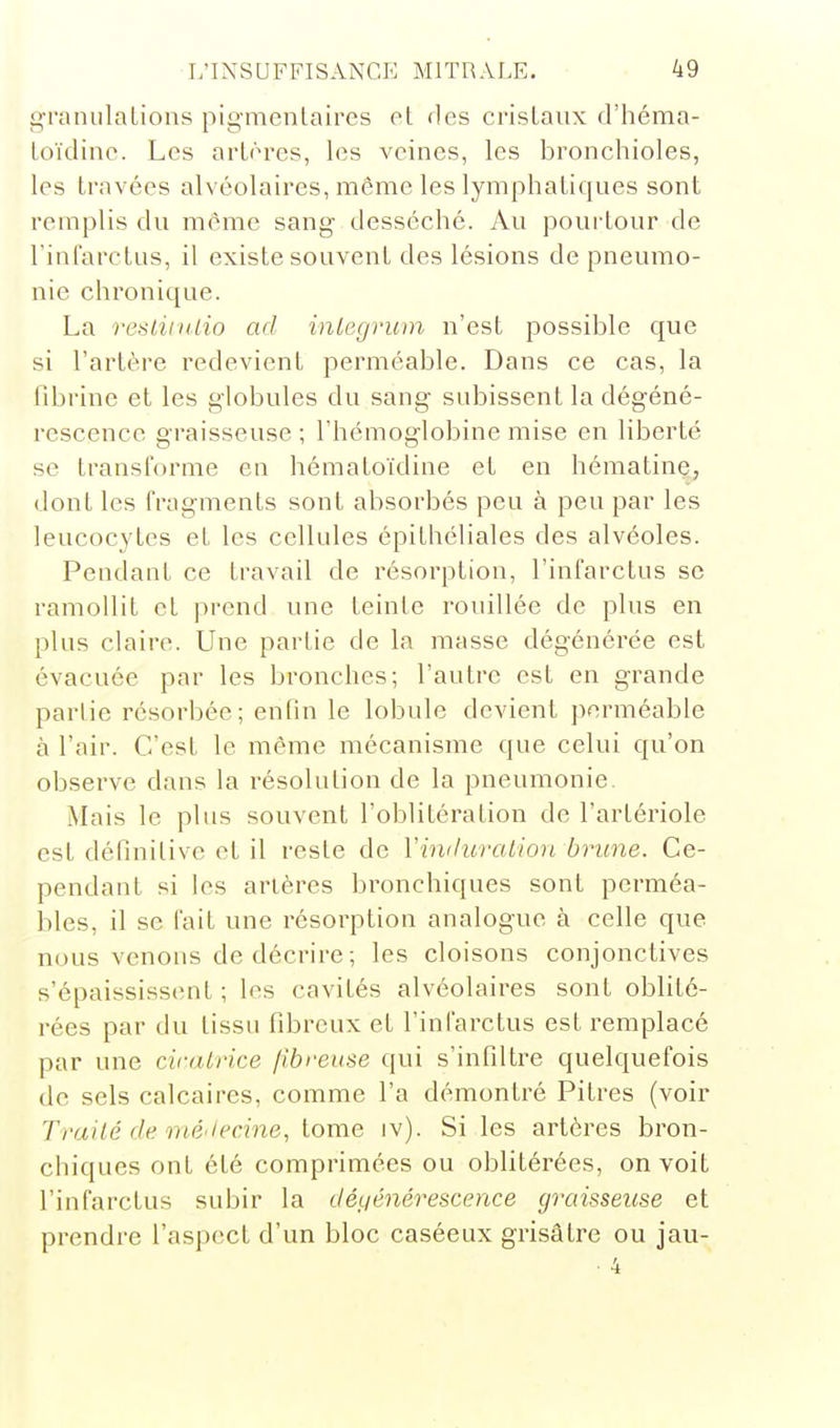 g-raniilalions pigmentaires et fies crisLaiix d'héma- Loïdine. Les artères, les veines, les bronchioles, les travées alvéolaires, même les lymphatiques sont remplis du même sang- desséché. Au pourtour de rinl'arctus, il existe souvent des lésions de pneumo- nie chronique. La resliivlio ad inlegruin n'est possible que si l'artère redevient perméable. Dans ce cas, la llbrine et les globules du sang subissent la dégéné- rescence graisseuse ; l'hémoglobine mise en liberté se transforme en hématoïdine et en hématine, dont les fragments sont absorbés peu à peu par les leucocytes et les cellules épithéliales des alvéoles. Pendant ce travail de résorption, l'infarctus se ramollit et prend une teinte rouillée de plus en plus claire. Une partie de la masse dégénérée est évacuée par les bronches; l'autre est en grande parlie résorbée; enfin le lobule devient j)erméable à l'air. C'est le même mécanisme que celui qu'on observe dans la résolution de la pneumonie. Mais le plus souvent l'oblitération de l'artériole est définitive et il reste de Vinduration brune. Ce- pendant si les artères bronchiques sont perméa- bles, il se fait une résorption analogue à celle que nous venons de décrire ; les cloisons conjonctives s'épaississent ; les cavités alvéolaires sont oblité- rées par du tissu fibreux et l'infarctus est remplacé par une cicatrice fibreuse qui s'infiltre quelquefois de sels calcaires, comme l'a démontré Pitres (voir Trailé (le iiié'iecine, lome iv). Si les artères bron- chiques ont été comprimées ou oblitérées, on voit l'infarctus subir la déLiénérescence graisseuse et prendre l'aspect d'un bloc caséeux grisâtre ou jau- ■ 4