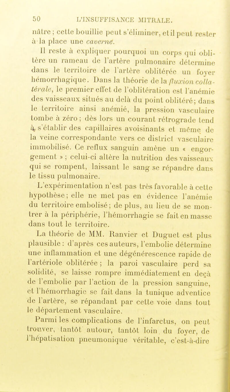 iiûLre ; cette bouillie peut s'éliminer, et il peut rester à-la place une caverne. Il reste à expliquer pourquoi un corps qui obli- tère un rameau de l'artère pulmonaire détermine dans le territoire de l'artère oblitérée un foyer hémorrhagique. Dans la théorie delà Iluxion colla- térale, le premier efl'et de l'oblitération est l'anémie des vaisseaux situés au delà du point oblitéré; dans le territoire ainsi anémié, la pression vasculaire tombe à zéro ; dès lors un courant rétrograde tend ^ s'établir des capillaires avoisinants et même de la veine correspondante vers ce district vasculaire immobilisé. Ce reflux sanguin amène un « engor- gement » ; celui-ci altère la nutrition des vaisseaux qui se rompent, laissant le sang se répandre dans le tissu pulmonaire. L'expérimentation n'est pas très favorable à cette hypothèse; elle ne met pas en évidence l'anémie du territoire embolisé ; de plus, au lieu de se mon- trer à la périphérie, l'hémorrhagie se fait en masse dans tout le territoire. La théorie de MM. Ranvier et Duguet est plus plausible: d'après ces auteurs, l'embolie détermine une inflammation et une dégénérescence rapide de l'artériole oblitérée ; la paroi vasculaire perd sa solidité, se laisse rompre immédiatement en deçà de l'embolie par l'action de la pression sanguine, et l'hémorrhagie se fait dans la tunique adventice de l'artère, se répandant par cette voie dans tout le département vasculaire. Parmi les complications de l'infarctus, on peut trouver, tantôt autour, tantôt loin, du foyer, de l'hépatisation pneumonique véritable, c'est-à-dire