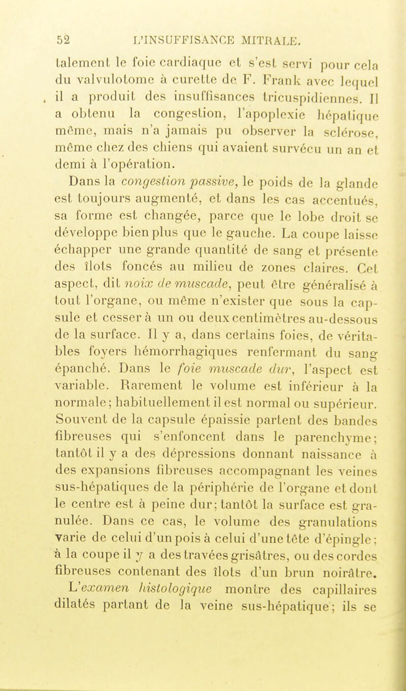 talcmeiiL le foie cardiaque et s'esl servi pour cela du valvulotomc à cureLle de F. Frank avec lequel . il a produit des insuffisances tricuspidiennes. Il a obtenu la congestion, l'apoplexie hépatique môme, mais n'a jamais pu observer la sclérose, même chez des chiens qui avaient survécu un an et demi à l'opération. Dans la congestion passive, le poids de la glande est toujours augmenté, et dans les cas accentués, sa forme est changée, parce que le lobe droit se développe bien plus que le gauche. La coupe laisse échapper une grande quantité de sang et présente des îlots foncés au milieu de zones claires. Cet aspect, dit yioix de muscade, peut être généralisé à tout l'organe, ou même n'exister que sous la cap- sule et cesser à un ou deux centimètres au-dessous de la surface. Il y a, dans certains foies, de vérita- bles foyers hémorrhagiques renfermant du sang épanché. Dans le foie muscade dur, l'aspect est variable. Rarement le volume est inférieur à la normale ; habituellement il est normal ou supérieur. Souvent de la capsule épaissie partent des bandes fibreuses qui s'enfoncent dans le parenchyme; tantôt il y a des dépressions donnant naissance à des expansions fibreuses accompagnant les veines sus-hépatiques de la périphérie de l'organe et dont le centre est à peine dur; tantôt la surface est gra- nulée. Dans ce cas, le volume des granulations varie de celui d'un pois à celui d'une tête d'épingle : à la coupe il y a des travées grisâtres, ou des cordes fibreuses contenant des îlots d'un brun noirâtre. Uexamen hislologique montre des capillaires dilatés partant de la veine sus-hépatique; ils se