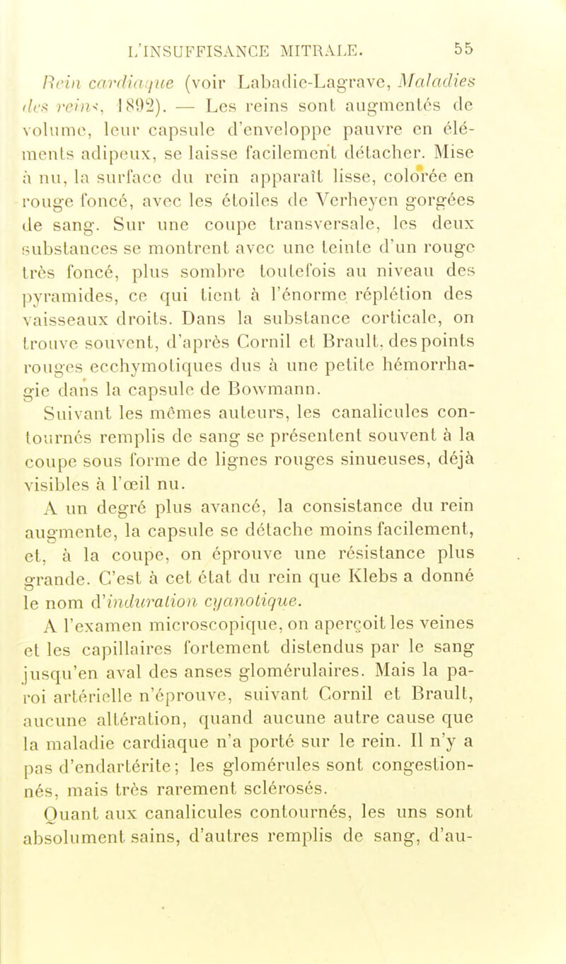 Rein cardidijue (voir Labadic-Lagrave, Maladies <lc^ reiiK, IfSO'i). — Les reins sont augmentés de volume, leur capsule d'enveloppe pauvre en élé- ments adipeux, se laisse facilement détacher. Mise à nu, la surface du rein apparaît lisse, colorée en rouge foncé, avec les étoiles de Vcrheyen gorgées de sang. Sur une coupe transversale, les deux substances se montrent avec une teinte d'un rouge très foncé, plus sombre toutefois au niveau des pyramides, ce qui tient à l'énorme réplétion des vaisseaux droits. Dans la substance corticale, on trouve souvent, d'après Cornil et Brault, des points rouges ecchymotiques dus à une petite hémorrha- gie dans la capsule de Bowmann. Suivant les mêmes auteurs, les canalicules con- tournés remplis de sang se présentent souvent à la coupe sous forme de lignes rouges sinueuses, déjà visibles à l'œil nu. A un degré plus avancé, la consistance du rein augmente, la capsule se détache moins facilement, et, à la coupe, on éprouve une résistance plus o-rande. C'est à cet état du rein que Klebs a donné le nom d'induration cyanotique. A l'examen microscopique, on aperçoit les veines et les capillaires fortement distendus par le sang jusqu'en aval des anses glomérulaires. Mais la pa- roi artérielle n'éprouve, suivant Cornil et Brault, aucune altération, quand aucune autre cause que la maladie cardiaque n'a porté sur le rein. Il n'y a pas d'endartérite ; les glomérules sont congestion- nés, mais très rarement sclérosés. Quant aux canalicules contournés, les uns sont absolument sains, d'autres remplis de sang, d'au-