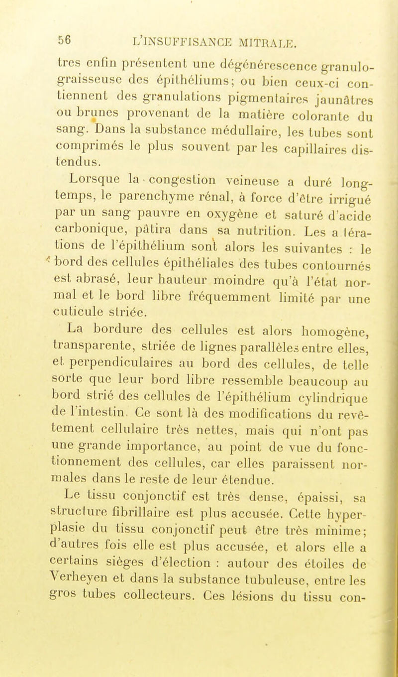 très enfin prcsenLenL une dég-énérescence granulo- graisseuse des épilhéliums ; ou bien ceux-ci con- liennenL des granulations pigmenlaires jaunâtres ou brunes provenant de la matière colorante du sang. Dans la substance médullaire, les tubes sont comprimés le plus souvent par les capillaires dis- tendus. Lorsque la congestion veineuse a duré long- temps, le parenchyme rénal, à force d'ôtre irrigué par un sang pauvre en oxygène et saturé d'acide carbonique, pâtira dans sa nutrition. Les a léra- tions de 1 epithélium sont alors les suivantes : le ^ bord des cellules épithéliales des tubes contournés est abrasé, leur hauteur moindre qu'à l'état nor- mal et le bord libre fréquemment limité par une cuticule striée. La bordure des cellules est alors homogène, transparente, striée de lignes parallèles entre elles, et perpendiculaires au bord des cellules, de telle sorte que leur bord libre ressemble beaucoup au bord strié des cellules de l'épithélium cylindrique de l'intestin. Ce sont là des modifications du revê- tement cellulaire très nettes, mais qui n'ont pas une grande importance, au point de vue du fonc- tionnement des cellules, car elles paraissent nor- males dans le reste de leur étendue. Le tissu conjonctif est très dense, épaissi, sa struclure fibrillaire est plus accusée. Cette hyper- plasie du tissu conjonctif peut être très minime; d'autres fois elle est plus accusée, et alors elle a certains sièges d'élection : autour des étoiles de Verheyen et dans la substance tubuleuse, entre les gros tubes collecteurs. Ces lésions du tissu con-