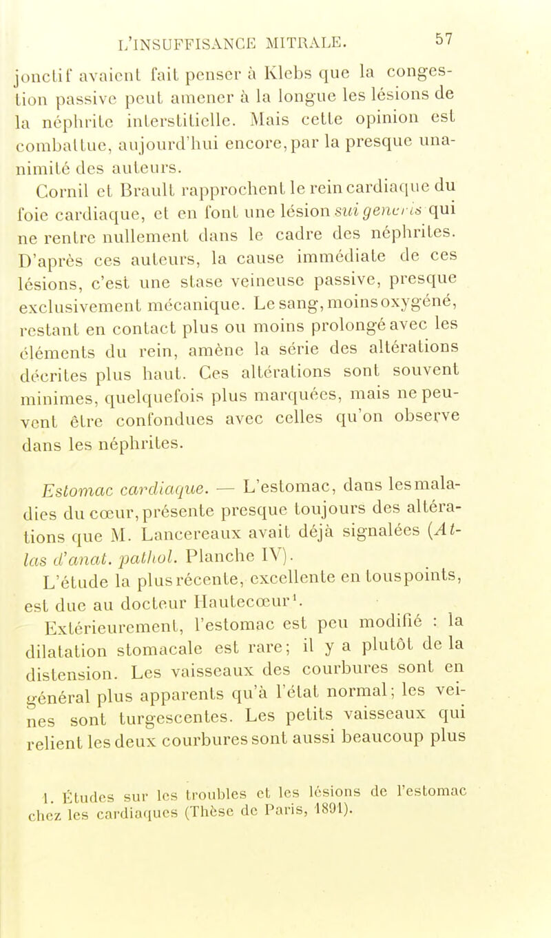 jouclif avaient fait penser à Klebs que la conges- tion passive peut amener à la longue les lésions de la néphrite interstitielle. Mais cette opinion est combattue, aujourd'hui encore,par la presque una- nimité des auteurs. Cornil et Braull rapprochent le rein cardiaque du foie cardiaque, et en font une lésion sia(?e?ie/ tô- qui ne rentre nullement dans le cadre des néphrites. D'après ces auteurs, la cause immédiate de ces lésions, c'est une stase veineuse passive, presque exclusivement mécanique. Le sang, moins oxygéné, restant en contact plus ou moins prolongé avec les cléments du rein, amène la série des altérations décrites plus haut. Ces altérations sont souvent minimes, quelquefois plus marquées, mais ne peu- vent être confondues avec celles qu'on observe dans les néphrites. Estomac cardiaque. — L'estomac, dans les mala- dies du cœur, présente presque toujours des altéra- tions que M. Lancereaux avait déjà signalées {At- las iCanat. patliol. Planche IV). L'étude la plus récente, excellente en touspoints, est due au docteur Hautecœur'. Extérieurement, l'estomac est peu modifié : la dilatation stomacale est rare; il y a plutôt delà distension. Les vaisseaux des courbures sont en général plus apparents qu'à l'état normal; les vei- nes sont turgescentes. Les petits vaisseaux qui relient les deux courbures sont aussi beaucoup plus 1 Études sur les troubles et les lésions de l'estomac chez les cardiaques (Thèse de Paris, 1891).