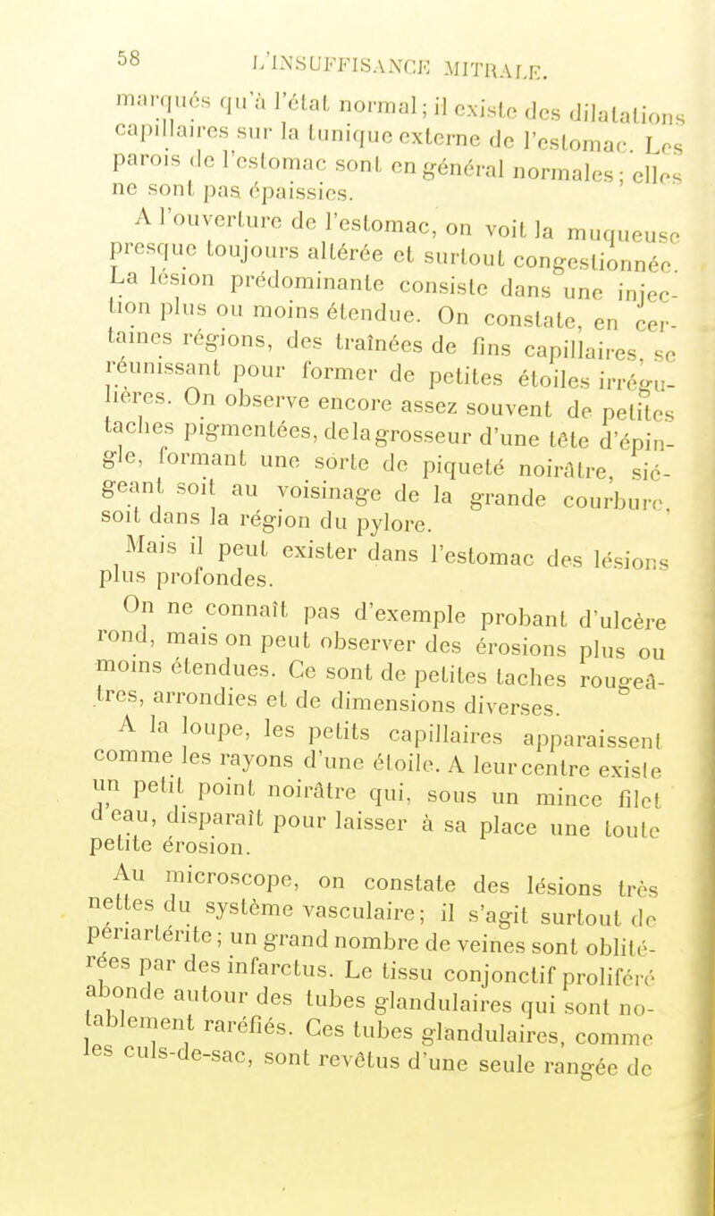 marqués qu a l'étal normal ; il cxislc des dilatations capillaires sur la tunique externe de l'estomac I os parois ,1e l'estomac sont en général normales ; elles ne sont pas épaissies. A l'ouverture de l'estomac, on voit la muqueuse presque toujours altérée et surtout congestionnée La lésion prédominante consiste dans une iniec- tion plus ou moins étendue. On constate, en cer- taines régions, des traînées de fins capillaires se reunissant pour former de petites étoiles irré^u- leres. On observe encore assez souvent de petites taches pigmentées, delagrosseur d'une tête d'épin- gle, formant une sorte de piqueté noirâtre sié- geant soit au voisinage de la grande courbure soit dans la région du pylore. Mais il peut exister dans l'estomac des lésions plus profondes. On ne connaît pas d'exemple probant d'ulcère rond, maison peut observer des érosions plus ou moms étendues. Ce sont de petites taches rougeâ- tres, arrondies et de dimensions diverses. A la loupe, les petits capillaires apparaissent comme les rayons d'une étoile. A leurcentre exisie un petit point noirâtre qui, sous un mince filet d eau, disparaît pour laisser à sa place une toute petite érosion. Au microscope, on constate des lésions très nettes du système vasculaire ; il s'agit surtout de periarténte ; un grand nombre de veines sont oblil é- rées par des infarctus. Le tissu conjonclif proliféré abonde autour des tubes glandulaires qui sont no- ablement raréfiés. Ces tubes glandulaires, comme les culs-de-sac, sont revêtus d'une seule rangée de