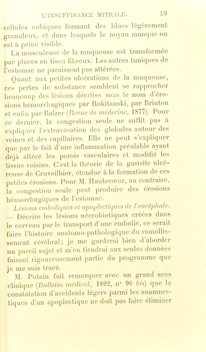 cellules cubiques formant des blocs légèrement granuleux, et dans lesquels le noyau manque ou est à peine visible. La musculeuse de la muqueuse est transformée par places en tissu fibreux. Les autres tuniques de l'estomac ne paraissent pas altérées. Quant aux petites ulcérations de la muqueuse, ces pertes de substance semblent se rapprocher beaucoup des lésions décrites sous le nom d'éro- sions hémorrhagiques par Rokitanski, par Brinton et enfin par Balzer {Revue de médecine, 1877). Pour ce dernier, la congestion seule ne suffit pas à expliquer Textravasation des globules autour des veines et des capillaires. Elle ne peut s'expliquer que par le fait d'une inflammation préalable ayant déjà altéré les parois vasculaires et modifié les tissus voisins. C'est la théorie de la gastrite ulcé- reuse de Cruveilhier, étendue à la formation de ces petites érosions. Pour M. Ilautecœur, au contraire, la congestion seule peut produire des érosions hémorrhagiques de l'estomac. Lésions emboUques et apoplectiques de Vencéphale. — Décrire les lésions nécrobiotiques créées dans le cerveau par le transport d'une emboUe, ce serait faire l'histoire anatomo-pathologique du ramollis- sement cérébral; je me garderai bien d'aborder un pareil sujet et m'en tiendrai aux seules données faisant rigoureusement partie du programme que je me suis tracé. M. Potain fait remarquer avec un grand sens clinique [Bulletin médical, 1892, n° 96 bis) que la constatation d'accidents légers parmi les anamnes- tiqucs d'un apoplectique ne doit pas faire éliminer