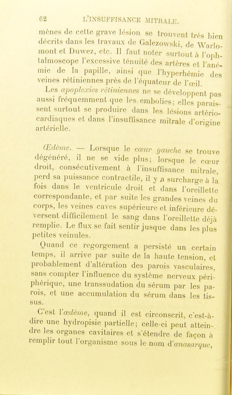 mènes de celte grave lésion se tro.ivont très bien décrits dans les travaux de Galezowski, de Warlo- mont et Duwez, etc. Il faut noter surtout à j'oph- talmoscope l'excessive ténuité des artères et l'ané- mie de la papille, ainsi que l'hyperhémie des vemes rétiniennes près de l'équaleur de l'œil. Les ajwplexies réliniennes ne se développent pas aussi fréquemment que les. embolies; elles parais- sent surtout se produire dans les lésions artério- cardiaques et dans l'insuffisance mitrale d'origine artérielle. Œdème. — Lorsque le cœur gauche se trouve dégénéré, il ne se vide plus; lorsque le cœur droit, consécutivement à l'insuffisance mitrale, perd sa puissance contractile, il y a surcharge à la fois dans le ventricule droit et dans l'oreilletic correspondante, et par suite les grandes veines du corps, les veines caves supérieure et inférieure dé- versent difficilement le sang dans l'oreillette déjà remplie. Le flux se fait sentir jusque dans les plus petites veinules. Quand ce regorgement a persisté un certain temps, il arrive par suite de la haute tension, et probablement d'altération des parois vasculaires. sans compter l'influence du système nerveux péri- phérique, une transsudation du sérum par les pa- rois, et une accumulation du sérum dans les tis- sus. C'est Vœdème, quand il est circonscrit, c est-à- dire une hydropisie partielle; celle-ci peut attein- dre les organes cavitaires et s'étendre de façon à remplir tout l'organisme sous le nom d'aiiasarque,
