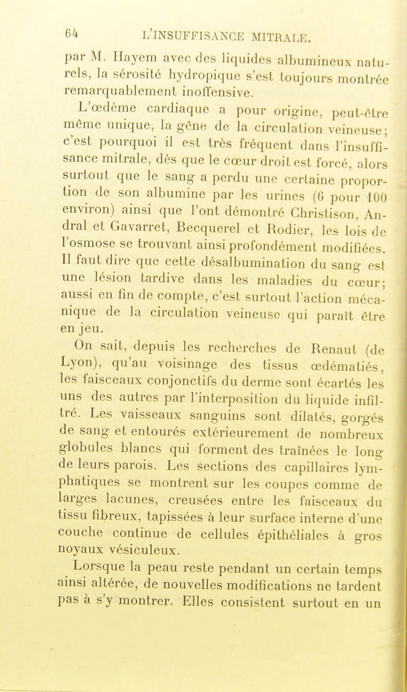 par M. Hayem avec des liquides albumincux natu- rels, la sérosité hydropique s'est toujours montrée remarquablement inoflensive. L'œdème cardiaque a pour origine, peut-(Ure même unique, la gOne de la circulation veineuse; c'est pourquoi il est très fréquent dans l'insuffi- sance mitrale, dès que le cœur droit est forcé, alors surtout que le sang a perdu une certaine propor- tion de son albumine par les urines (6 pour 100 environ) ainsi que l'ont démontré Christison, An- dral et Gavarret, Becquerel et Rodier, les lois de l'osmose se trouvant ainsi profondément modifiées. Il faut dire que cette désalbumination du sang est une lésion tardive dans les maladies du cœur; aussi en fin de compte, c'est surtout l'action méca- nique de la circulation veineuse qui paraît être en jeu. On sait, depuis les recherches de Renaut (de Lyon), qu'au voisinage des tissus œdématiés, les faisceaux conjonctifs du derme sont écartés les uns des autres par l'interposition du liquide infil- tré. Les vaisseaux sanguins sont dilatés, gorgés de sang et entourés extérieurement de nombreux globules blancs qui forment des traînées le long de leurs parois. Les Sections des capillaires lym- phatiques se montrent sur les coupes comme de larges lacunes, creusées entre les faisceaux du tissu fibreux, tapissées à leur surface interne dune couche continue de cellules épithéliales à gros noyaux vésiculeux. Lorsque la peau reste pendant un certain temps ainsi altérée, de nouvelles modifications ne tardent pas à s'y montrer. Elles consistent surtout en un