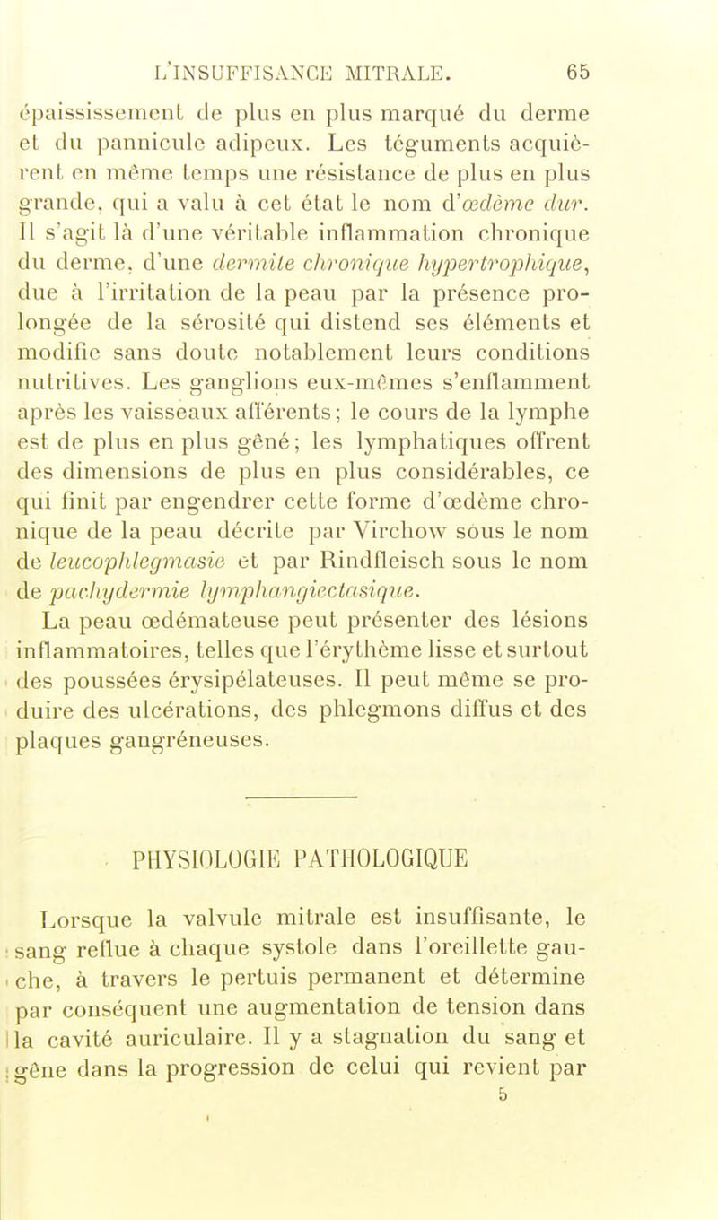 épaississement de plus en plus marqué du derme et du pannicule adipeux. Les téguments acquiè- rent en même temps une résistance de plus en plus grande, qui a valu à cet état le nom d'œdème dur. 11 s'agit là d'une véritable inflammation chi'onique du derme, d'une dermUe chronique hypertrophique., due à l'irritation de la peau par la présence pro- longée de la sérosité qui distend ses éléments et modifie sans doute notablement leurs conditions nutritives. Les ganglions eux-mêmes s'enflamment après les vaisseaux afl'érents ; le cours de la lymphe est de plus en plus gêné; les lymphatiques offrent des dimensions de plus en plus considérables, ce qui finit par engendrer cette forme d'œdème chro- nique de la peau décrite par Virchow sous le nom de leucopJilegmasie et par Rindfleisch sous le nom de pachydermie lymphangieclasique. La peau œdémateuse peut présenter des lésions inflammatoires, telles que l'éry thème lisse et surtout des poussées érysipélateuses. Il peut même se pro- duire des ulcérations, des phlegmons difl'us et des plaques gangréneuses. PHYSIOLOGIE PATHOLOGIQUE Lorsque la valvule mitrale est insuffisante, le ■ sang reflue à chaque systole dans l'oreillette gau- ' che, à travers le pertuis permanent et détermine par conséquent une augmentation de tension dans ila cavité auriculaire. Il y a stagnation du sang et :gône dans la progression de celui qui revient par 5