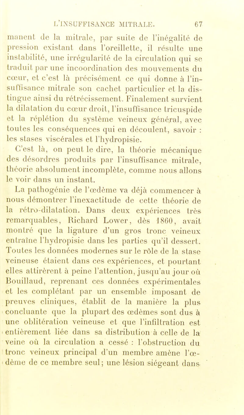 niancnt de la milrale, par suile de l'iiiégalilé de pression existant dans l'oreillette, il résulte une instabilité, une irrég-ularité de la circulation qui se traduit par une incoordination des mouvements du cœur, et c'est là précisément ce qui donne à l'in- suftisance mitrale son cachet particulier et la dis- tingue ainsi du rétrécissement. Finalement survient la dilatation du cœur droit, l'insuffisance tricuspide et la réplétion du système veineux général, avec toutes les conséquences qui en découlent, savoir : les stases viscérales et l'hydropisie. C'est Là, on peut le dire, la théorie mécanique des désordres produits par l'insuffisance mitrale, théorie absolument incomplète, comme nous allons le voir dans un instant. La pathogénie de l'œdème va déjà commencer à nous démontrer l'inexactitude de cette théorie de la rétro-dilatation. Dans deux expériences très remarquables, Richard Lower, dès 1860, avait montré que la ligature d'un gros tronc veineux entrauie l'hydropisie dans les parties qu'il dessert. Toutes les données modernes sur le rôle de la stase veineuse étaient dans ces expériences, et pourtant elles attirèrent à peine l'attention, jusqu'au jour où Bouillaud, reprenant ces données expérimentales et les complétant par un ensemble imposant de preuves cliniques, établit de la manière la plus concluante que la plupart des œdèmes sont dus à une oblitération veineuse et que l'infiltration est ' entièrement liée dans sa distribution à celle de la veine où la circulation a cessé : l'obstruction du tronc veineux principal d'un membre amène l'œ- dème de ce membre seul; une lésion siégeant dans