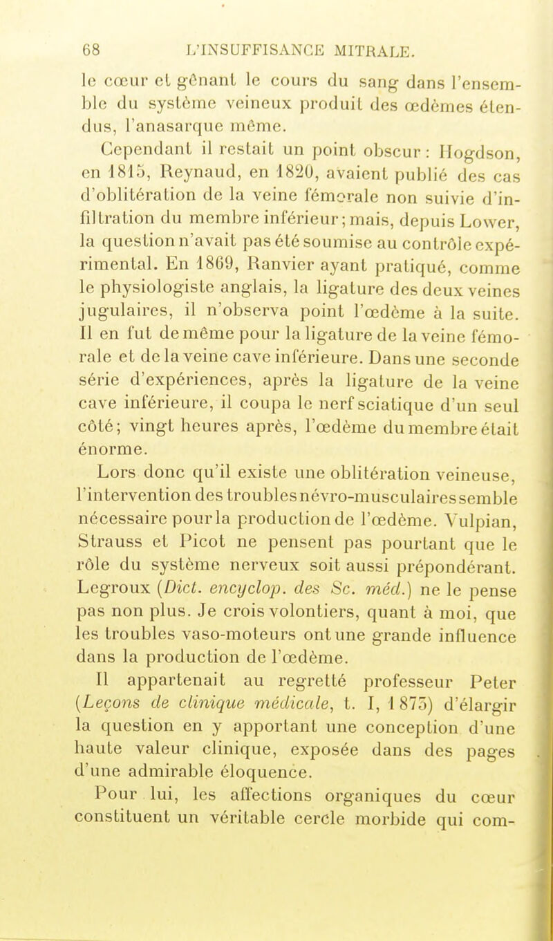 le cœur et gônanl le cours du sang- dans l'ensem- ble du système veineux produit des œdèmes éten- dus, l'anasarque même. Cependant il restait un point obscur : Hogdson, en 18t5, Reynaud, en 1820, avaient publié des cas d'oblitération de la veine fémorale non suivie d'in- filtration du membre inférieur ; mais, depuis Lower, la question n'avait pas été soumise au contrôle expé- rimental. En 1869, Ranvier ayant pratiqué, comme le physiologiste anglais, la ligature des deux veines jugulaires, il n'observa point l'œdème à la suite. Il en fut de même pour la ligature de la veine fémo- rale et de la veine cave inférieure. Dans une seconde série d'expériences, après la ligature de la veine cave inférieure, il coupa le nerf sciatique d'un seul côté; vingt heures après, l'œdème du membre était énorme. Lors donc qu'il existe une oblitération veineuse, l'intervention des troubles névro-musculaires semble nécessaire pour la production de l'œdème. Vulpian, Strauss et Picot ne pensent pas pourtant que le rôle du système nerveux soit aussi prépondérant. Legroux {Dict. encydop. des Se. méd.) ne le pense pas non plus. Je crois volontiers, quant à moi, que les troubles vaso-moteurs ont une grande influence dans la production de l'œdème. Il appartenait au regretté professeur Peter [Leçons de clinique médicale, t. I, 1 875) d'élargir la question en y apportant une conception d'une haute valeur clinique, exposée dans des pages d'une admirable éloquence. Pour lui, les affections organiques du cœur constituent un véritable cercle morbide qui com-