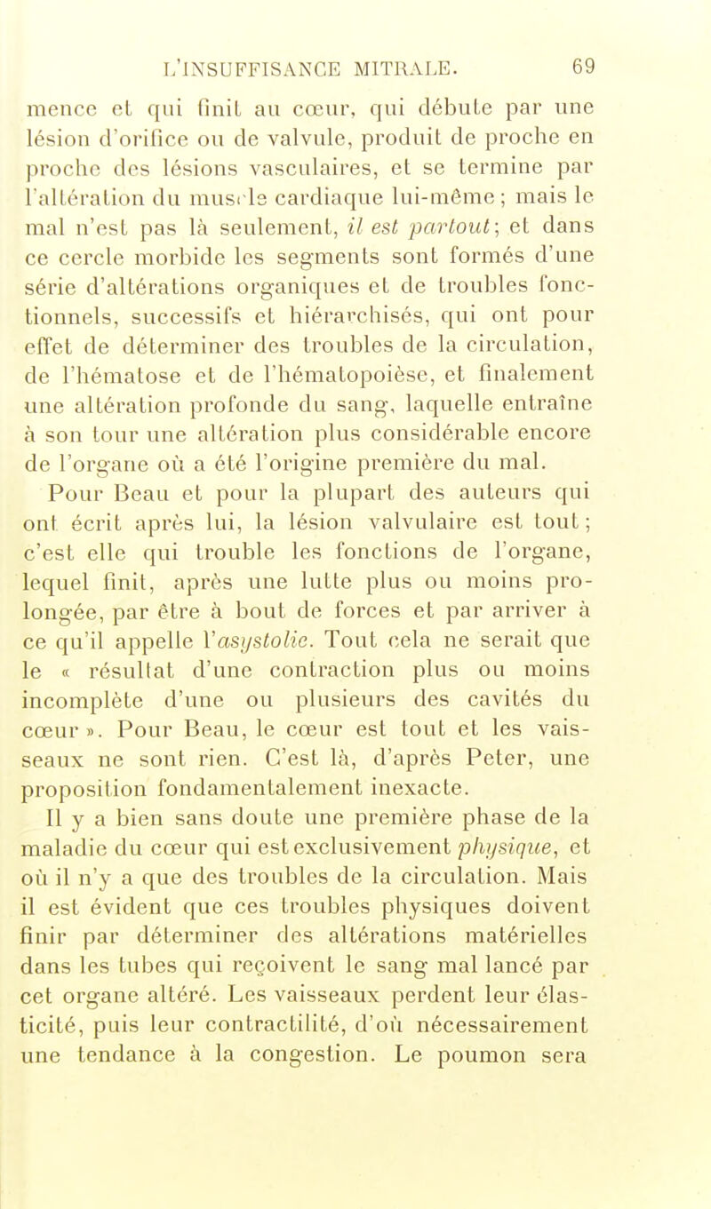 mencc eL qui finit au cœur, qui débute par une lésion d'orifice ou de valvule, produit de proche en proche des lésions vasculaires, et se termine par l'altération du muside cardiaque lui-même; mais le mal n'est pas là seulement, il est partout; et dans ce cercle morbide les seg-ments sont formés d'une série d'altérations organiques et de troubles fonc- tionnels, successifs et hiérarchisés, qui ont pour effet de déterminer des troubles de la circulation, de l'hématose et de l'hématopoièse, et finalement une altération profonde du sang-, laquelle entraîne à son tour une altération plus considérable encore de l'organe où a été l'origine première du mal. Pour Beau et pour la plupart des auteurs qui ont écrit après lui, la lésion valvulaire est tout ; c'est elle qui trouble les fonctions de l'organe, lequel finit, après une lutte plus ou moins pro- longée, par être à bout de forces et par arriver à ce qu'il appelle Vasystolie. Tout cela ne serait que le « résultat d'une contraction plus ou moins incomplète d'une ou plusieurs des cavités du cœur». Pour Beau, le cœur est tout et les vais- seaux ne sont rien. C'est là, d'après Peter, une proposition fondamentalement inexacte. Il y a bien sans doute une première phase de la maladie du cœur qui est exclusivement physique, et où il n'y a que des troubles de la circulation. Mais il est évident que ces troubles physiques doivent finir par déterminer des altérations matérielles dans les tubes qui reçoivent le sang mal lancé par cet organe altéré. Les vaisseaux perdent leur élas- ticité, puis leur contractilité, d'où nécessairement une tendance à la congestion. Le poumon sera