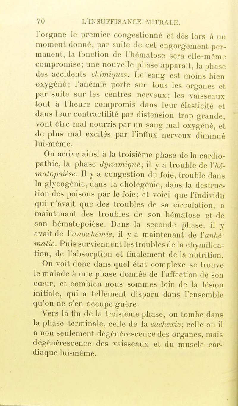 l'organe le premier congestionné et dès lors à un moment donné, par suite de cet engorgement per- manent, la fonction de l'hématose sera elle-même compromise; une nouvelle phase apparaît, la phase des accidents chimiques. Le sang est moins bien oxygéné; l'anémie porte sur tous les organes et par suite sur les centres nerveux; les vaisseaux tout à l'heure compromis dans leur élasticité et dans leur contractilité par distension trop grande, vont être mal nourris par un sang mal oxygéné, et de plus mal excités par l'influx nerveux diminué lui-môme. On arrive ainsi à la troisième phase de la cardio- pathie, la phase dynamique; il y a trouble de Vhé- matopoièse. Il y a congestion du foie, trouble dans la glycogénie, dans la cholégénie, dans la destruc- tion des poisons par le foie; et voici que l'individu qui n'avait que des troubles de sa circulation, a maintenant des troubles de son hématose et de son hématopoièse. Dans la seconde phase, il y avait de Vanoxhémie, il y a maintenant de Vanhé- malie. Puis surviennent les troubles de la chymifica- tion, de l'absorption et finalement de la nutrition. On voit donc dans quel état complexe se trouve le malade à une phase donnée de l'affection de son cœur, et combien nous sommes loin de la lésion initiale, qui a tellement disparu dans l'ensemble qu'on ne s'en occupe guère. Vers la fin de la troisième phase, on tombe dans la phase terminale, celle de la cachexie; celle où il a non seulement dégénérescence des organes, mais dégénérescence des vaisseaux et du muscle car- diaque lui-même.