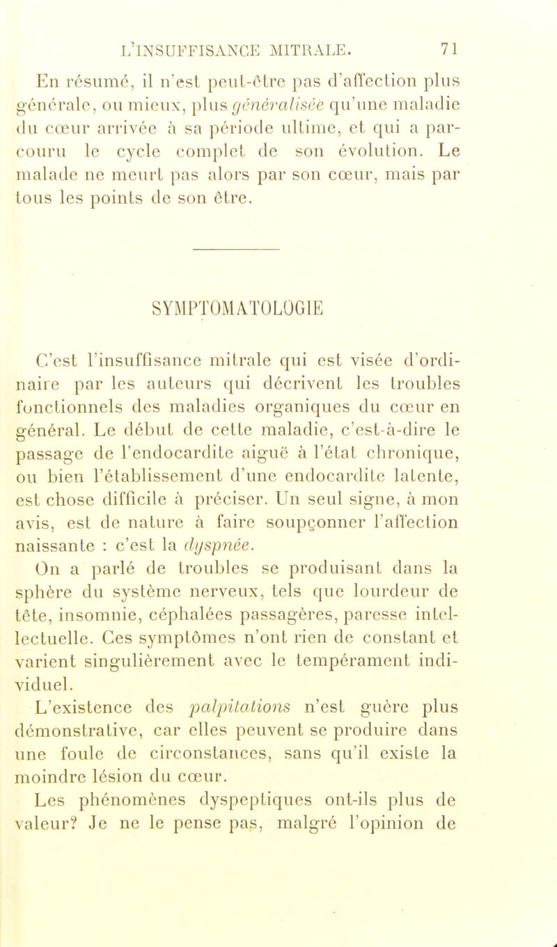 En résumé, il n'esL peuL-ctre pas d'affection plus générale, ou mieux, plus généralisée qu'une maladie ilu cœur arrivée à sa période ultime, et qui a par- couru le cycle complet de son évolution. Le malade ne meurt pas alors par son cœur, mais par tous les points de son être. SYMPTOMATOLOGIE C'est l'insuffisance mi traie qui est visée d'ordi- naire par les auteurs qui décrivent les troubles fonctionnels des maladies organiques du cœur en général. Le début de cette maladie, c'est-à-dire le passage de l'endocardite aiguë à l'état chronique, ou bien l'établissement d'une endocardite latente, est chose difficile à préciser. Un seul signe, à mon avis, est de nature à faire soupçonner l'affection naissante : c'est la dyspnée. On a parlé de troubles se produisant dans la sphère du système nerveux, tels que lourdeur de tête, insomnie, céphalées passagères, paresse intel- lectuelle. Ces symptômes n'ont rien de constant et varient singulièrement avec le tempérament indi- viduel. L'existence des palpilalions n'est guère plus démonstrative, car elles peuvent se produire dans une foule de circonstances, sans qu'il existe la moindre lésion du cœur. Les phénomènes dyspeptiques ont-ils plus de valeur? Je ne le pense pas, malgré l'opinion de