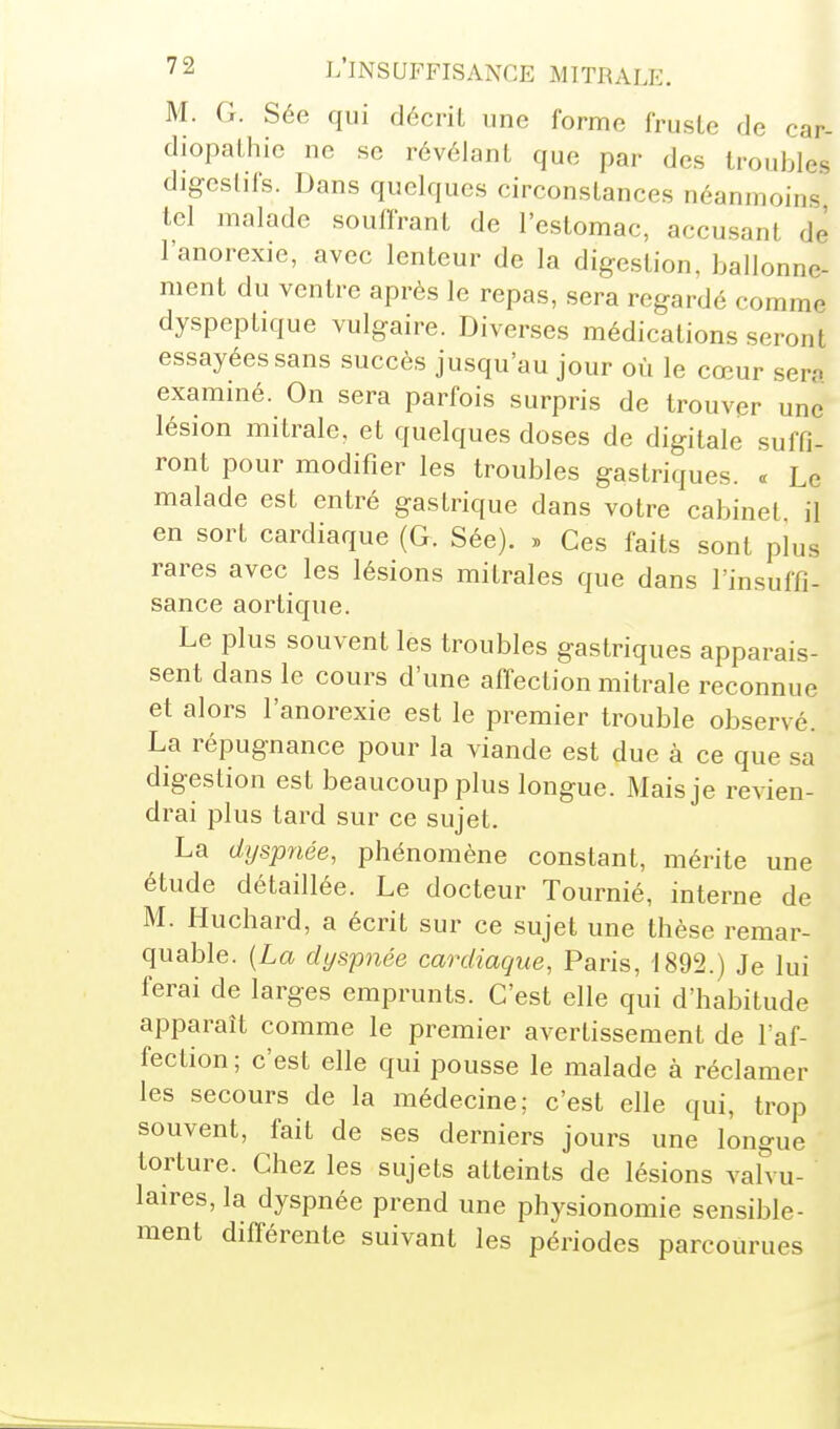 M. G. Sée qui décrit une forme fruste de car- diopathie ne se révélant que par des troubles djgeslifs. Dans quelques circonstances néanmoins tel malade souffrant de l'estomac, accusant de l'anorexie, avec lenteur de la digestion, ballonne- ment du ventre après le repas, sera regardé comme dyspeptique vulgaire. Diverses médications seront essayées sans succès jusqu'au jour où le cœur ser;. exammé. On sera parfois surpris de trouver une lésion mitrale, et quelques doses de digitale suffi- ront pour modifier les troubles gastriques. « Le malade est entré gastrique dans votre cabinet il en sort cardiaque (G. Sée). » Ces faits sont plus rares avec les lésions milrales que dans l'insuffi- sance aortique. Le plus souvent les troubles gastriques apparais- sent dans le cours d'une affection mitrale reconnue et alors l'anorexie est le premier trouble observé. La répugnance pour la viande est due à ce que sa digestion est beaucoup plus longue. Mais je revien- drai plus tard sur ce sujet. La dijspnée, phénomène constant, mérite une étude détaillée. Le docteur Tournié, interne de M. Huchard, a écrit sur ce sujet une thèse remar- quable. [La dyspnée cardiaque, Paris, 1892.) Je lui ferai de larges emprunts. C'est elle qui d'habitude apparaît comme le premier avertissement de l'af- fection; c'est elle qui pousse le malade à réclamer les secours de la médecine; c'est elle qui, trop souvent, fait de ses derniers jours une longue torture. Chez les sujets atteints de lésions valvu- laires, la dyspnée prend une physionomie sensible- ment différente suivant les périodes parcourues
