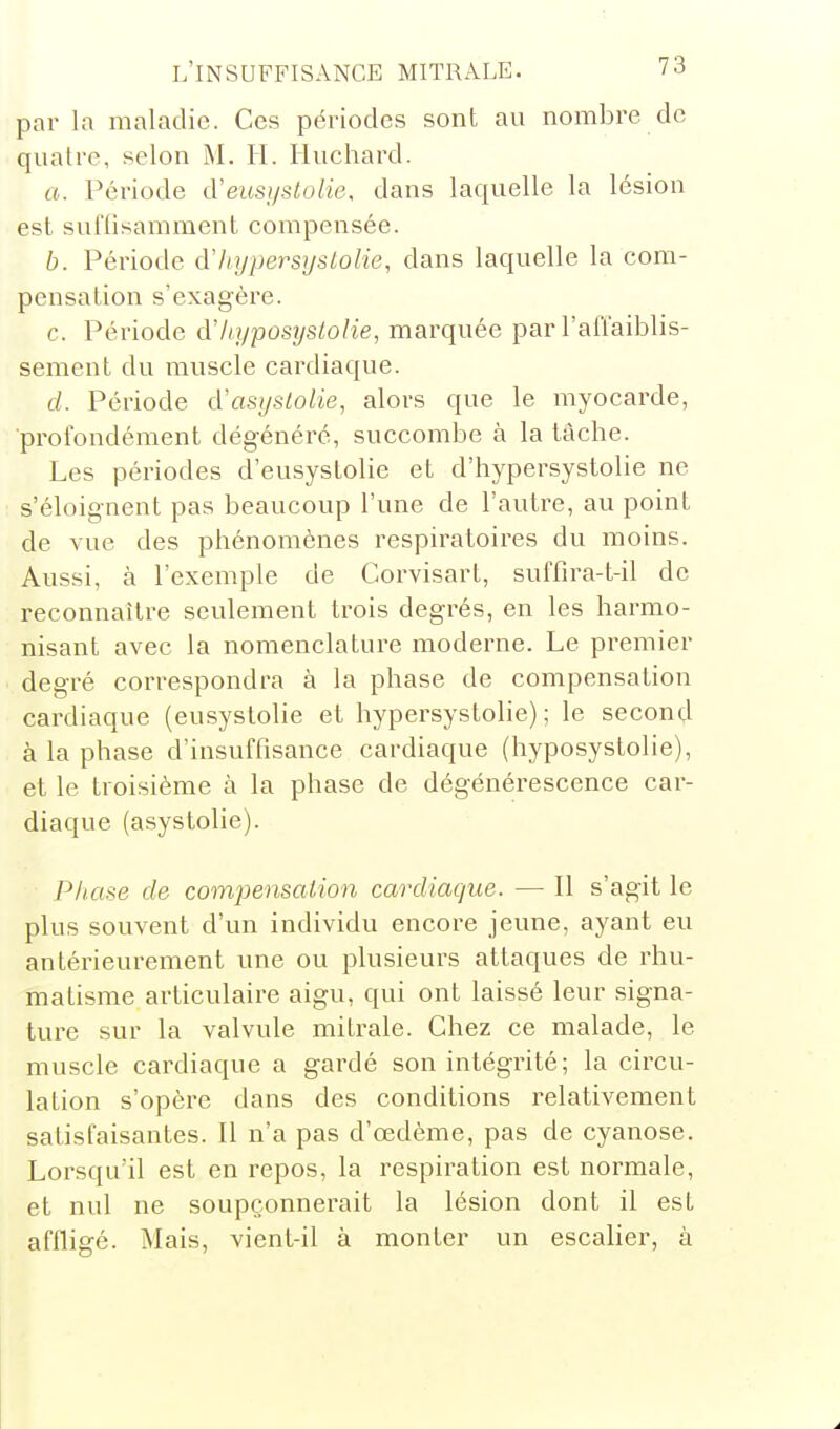 par la maladie. Ces périodes sont au nombre de quatre, selon M. II. Huchard. a. Période d'eusystolie, dans laquelle la lésion est suffisamment compensée. b. Période d'hypersystolie, dans laquelle la com- pensation s'exagère. c. Période d'liypostjstolie, marquée par l'aû'aiblis- sement du muscle cardiaque. d. Période d'asystolie, alors que le myocarde, •profondément dégénéré, succombe à la tâche. Les périodes d'eusystolie et d'hypersystolie ne s'éloignent pas beaucoup l'une de l'autre, au point de vue des phénomènes respiratoires du moins. Aussi, à l'exemple de Corvisart, suffira-t-il de reconnaître seulement trois degrés, en les harmo- nisant avec la nomenclature moderne. Le premier degré correspondra à la phase de compensation cardiaque (eusystolie et hypersystolie) ; le second à la phase d'insuffisance cardiaque (hyposystolie), et le troisième à la phase de dégénérescence car- diaque (asystolie). Phase de compensation cardiaque. — Il s'agit le plus souvent d'un individu encore jeune, ayant eu antérieurement une ou plusieurs attaques de rhu- matisme articulaire aigu, qui ont laissé leur signa- ture sur la valvule mitrale. Chez ce malade, le muscle cardiaque a gardé son intégrité; la circu- lation s'opère dans des conditions relativement satisfaisantes. Il n'a pas d'oedème, pas de cyanose. Lorsqu'il est en repos, la respiration est normale, et nul ne soupçonnerait la lésion dont il est affligé. Mais, vient-il à monter un escalier, à