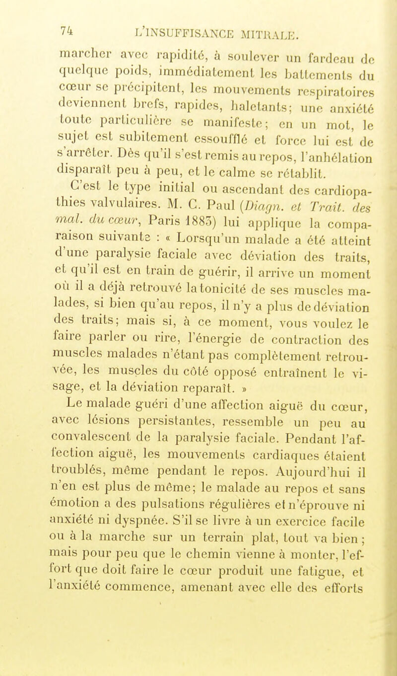 marcher avec rapidité, à soulever un fardeau de quelque poids, immédiatement les battements du cœur se précipitent, les mouvements respiratoires deviennent brefs, rapides, haletants; une anxiété toute particulière se manifeste; en un mot, le sujet est subitement essoufflé et force lui est de s'arrêter. Dès qu'il s'est remis au repos, l'anhélation disparaît peu à peu, et le calme se rétablit. C'est le type initial ou ascendant des cardiopa- thies valvulaires. M. C. Paul {Diagn. et Trait, des mal. du cœur, Paris 1885) lui applique la compa- raison suivanta : « Lorsqu'un malade a été atteint d'une paralysie faciale avec déviation des traits, et qu'il est en train de guérir, il arrive un moment où il a déjà retrouvé la tonicité de ses muscles ma- lades, si bien qu'au repos, il n'y a plus de déviation des traits; mais si, à ce moment, vous voulez le faire parler ou rire, l'énergie de contraction des muscles malades n'étant pas complètement retrou- vée, les muscles du côté opposé entraînent le vi- sage, et la déviation reparaît. » Le malade guéri d'une affection aiguë du cœur, avec lésions persistantes, ressemble un peu au convalescent de la paralysie faciale. Pendant l'af- fection aiguë, les mouvements cardiaques étaient troublés, môme pendant le repos. Aujourd'hui il n'en est plus de même; le malade au repos et sans émotion a des pulsations régulières et n'éprouve ni anxiété ni dyspnée. S'il se livre à un exercice facile ou à la marche sur un terrain plat, tout va bien ; mais pour peu que le chemin vienne à monter, l'ef- fort que doit faire le cœur produit une fatigue, et l'anxiété commence, amenant avec elle des efforts