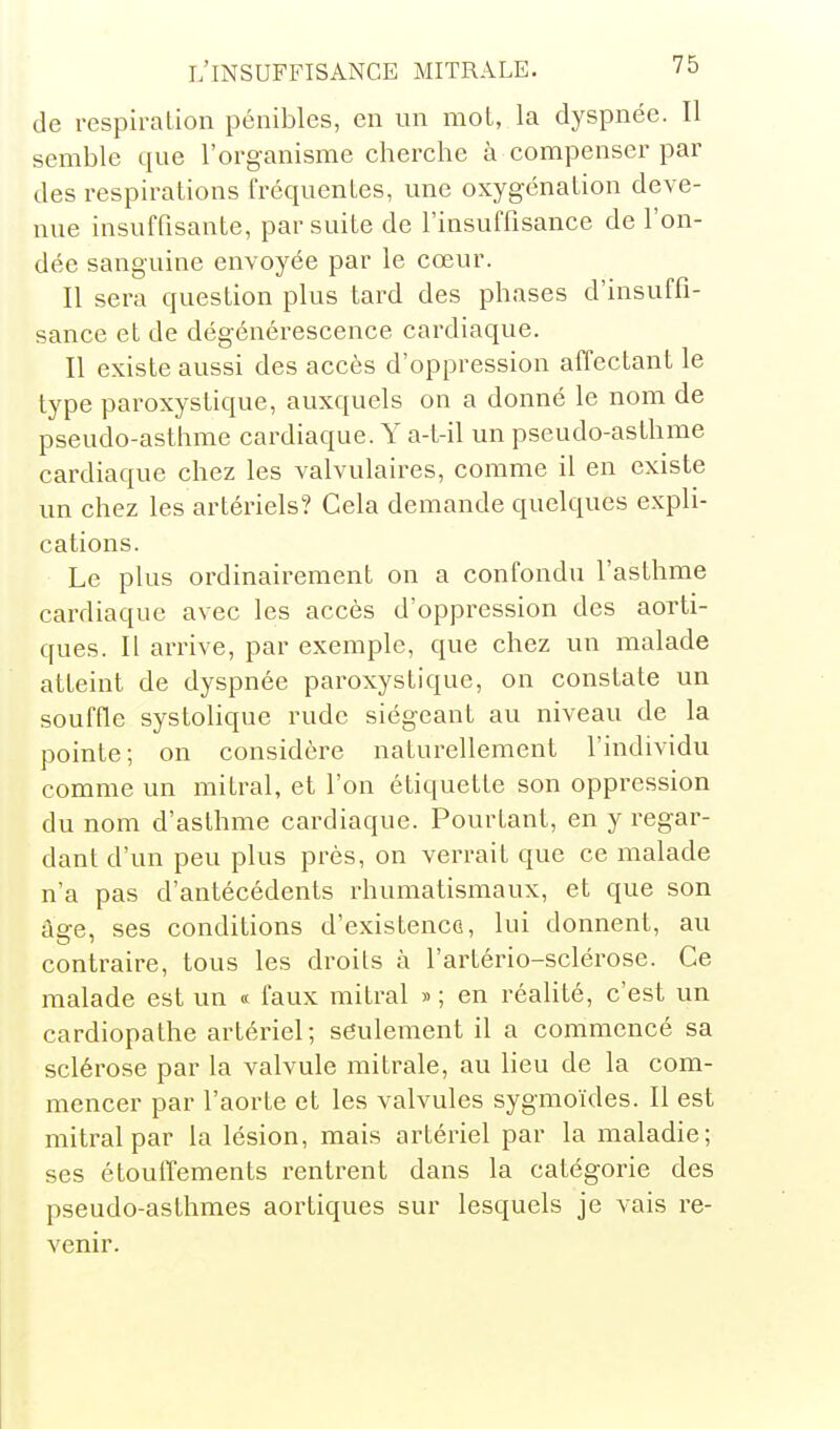 de respiration pénibles, en un mot, la dyspnée. Il semble que l'organisme cherche à compenser par des respirations fréquentes, une oxygénation deve- nue insuffisante, par suite de l'insuffisance de l'on- dée sanguine envoyée par le cœur. Il sera question plus tard des phases d'insuffi- sance et de dégénérescence cardiaque. Il existe aussi des accès d'oppression affectant le type paroxystique, auxquels on a donné le nom de pseudo-asthme cardiaque. Y a-t-il un pseudo-asthme cardiaque chez les valvulaires, comme il en existe un chez les artériels? Cela demande quelques expli- cations. Le plus ordinairement on a confondu l'asthme cardiaque avec les accès d'oppression des aorti- ques. Il arrive, par exemple, que chez un malade atteint de dyspnée paroxystique, on constate un souffle systolique rude siégeant au niveau de la pointe; on considère naturellement l'individu comme un mitral, et l'on étiquette son oppression du nom d'asthme cardiaque. Pourtant, en y regar- dant d'un peu plus près, on verrait que ce malade n'a pas d'antécédents rhumatismaux, et que son âge, ses conditions d'existence, lui donnent, au contraire, tous les droits à l'artério-sclérose. Ce malade est un « faux mitral » ; en réalité, c'est un cardiopathe artériel; seulement il a commencé sa sclérose par la valvule mitrale, au lieu de la com- mencer par l'aorte et les valvules syg-moïdes. Il est mitral par la lésion, mais artériel par la maladie; ses étoulTements rentrent dans la catégorie des pseudo-asthmes aortiques sur lesquels je vais re- venir.
