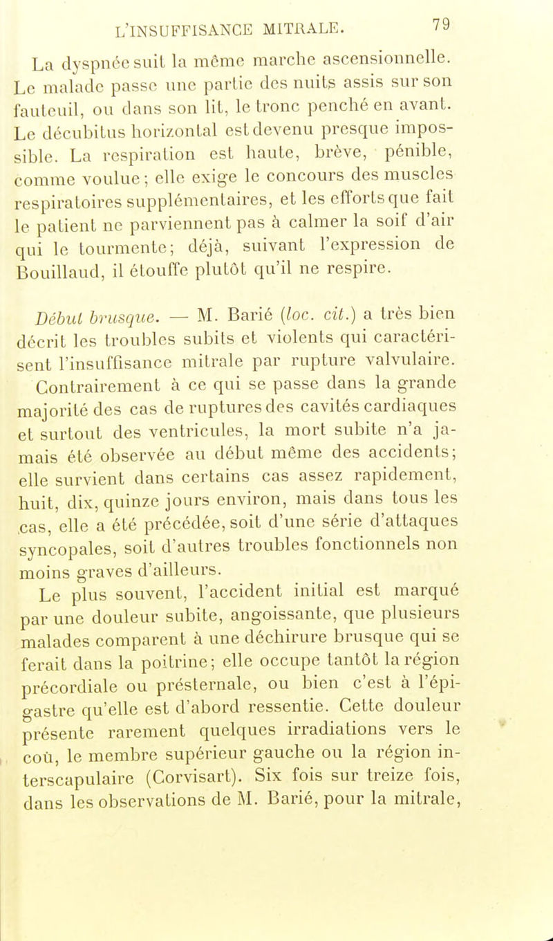La dyspnée suit la môme marche ascensionnelle. Le malade passe une partie des nuits assis sur son fauteuil, ou dans son lit, le tronc penché en avant. Le décubitus horizontal est devenu presque impos- sible. La respiration est haute, brève, pénible, comme voulue ; elle exige le concours des muscles respiratoires supplémentaires, et les efforts que fait le patient ne parviennent pas à calmer la soif d'air qui le tourmente; déjà, suivant l'expression de Bouillaud, il étouffe plutôt qu'il ne respire. Début brusque. — M. Barié {loc. cit.) a très bien décrit les troubles subits et violents qui caractéri- sent l'insuffisance mitrale par rupture valvulaire. Contrairement à ce qui se passe dans la grande majorité des cas de ruptures des cavités cardiaques et surtout des ventricules, la mort subite n'a ja- mais été observée au début même des accidents; elle survient dans certains cas assez rapidement, huit, dix, quinze jours environ, mais dans tous les ,cas, elle a été précédée, soit d'une série d'attaques syncopales, soit d'autres troubles fonctionnels non moins graves d'ailleurs. Le plus souvent, l'accident initial est marqué par une douleur subite, angoissante, que plusieurs malades comparent à une déchirure brusque qui se ferait dans la poitrine; elle occupe tantôt la région précordiale ou présternale, ou bien c'est à l'épi- o-astre qu'elle est d'abord ressentie. Cette douleur présente rarement quelques irradiations vers le coù, le membre supérieur gauche ou la région in- terscapulaire (Corvisart). Six fois sur treize fois, dans les observations de M. Barié, pour la mitrale,