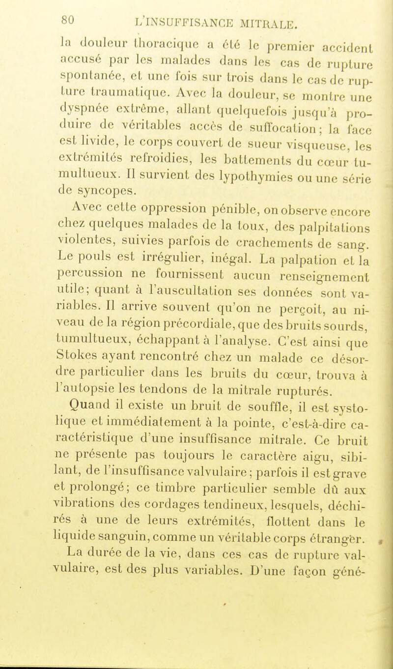 la douleur ilioracique a été le premier accident accusé par les malades dans les cas de rupture spontanée, et une l'ois sur trois dans le cas de rup- ture traumatique. Avec la douleur, se montre une dyspnée extrême, allant quelquefois jusqu'à pro- duire de véritables accès de sufibcation ; la face est livide, le corps couvert de sueur visqueuse, les extrémités refroidies, les battements du cœur tu- multueux. Il survient des lypothymies ou une série de syncopes. Avec cette oppression pénible, on observe encore chez quelques malades de la toux, des palpitations violentes, suivies parfois de crachements de sang. Le pouls est irrégulier, inégal. La palpation et îa percussion ne fournissent aucun renseignement utile; quant à l'auscultation ses données sont va- riables. Il arrive souvent qu'on ne perçoit, au ni- veau de la région précordiale, que des bruits sourds, tumultueux, échappant à l'analyse. C'est ainsi que Stokes ayant rencontré chez un malade ce désor- dre particulier dans les bruits du cœur, trouva à l'autopsie les tendons de la mitrale rupturés. Quand il existe un bruit de souffle, il est systo- lique et immédiatement à la pointe, c'est-à-dire ca- ractéristique d'une insuffisance mitrale. Ce bruit ne présente pas toujours le caractère aigu, sibi- lant, de l'insuffisance valvulaire; parfois il est grave et prolongé ; ce timbre particulier semble dû aux vibrations des cordages tendineux, lesquels, déchi- rés à une de leurs extrémités, flottent dans le liquide sanguin, comme un véritable corps étranger. , La durée de la vie, dans ces cas de rupture val- vulaire, est des plus variables. D'une façon géné-