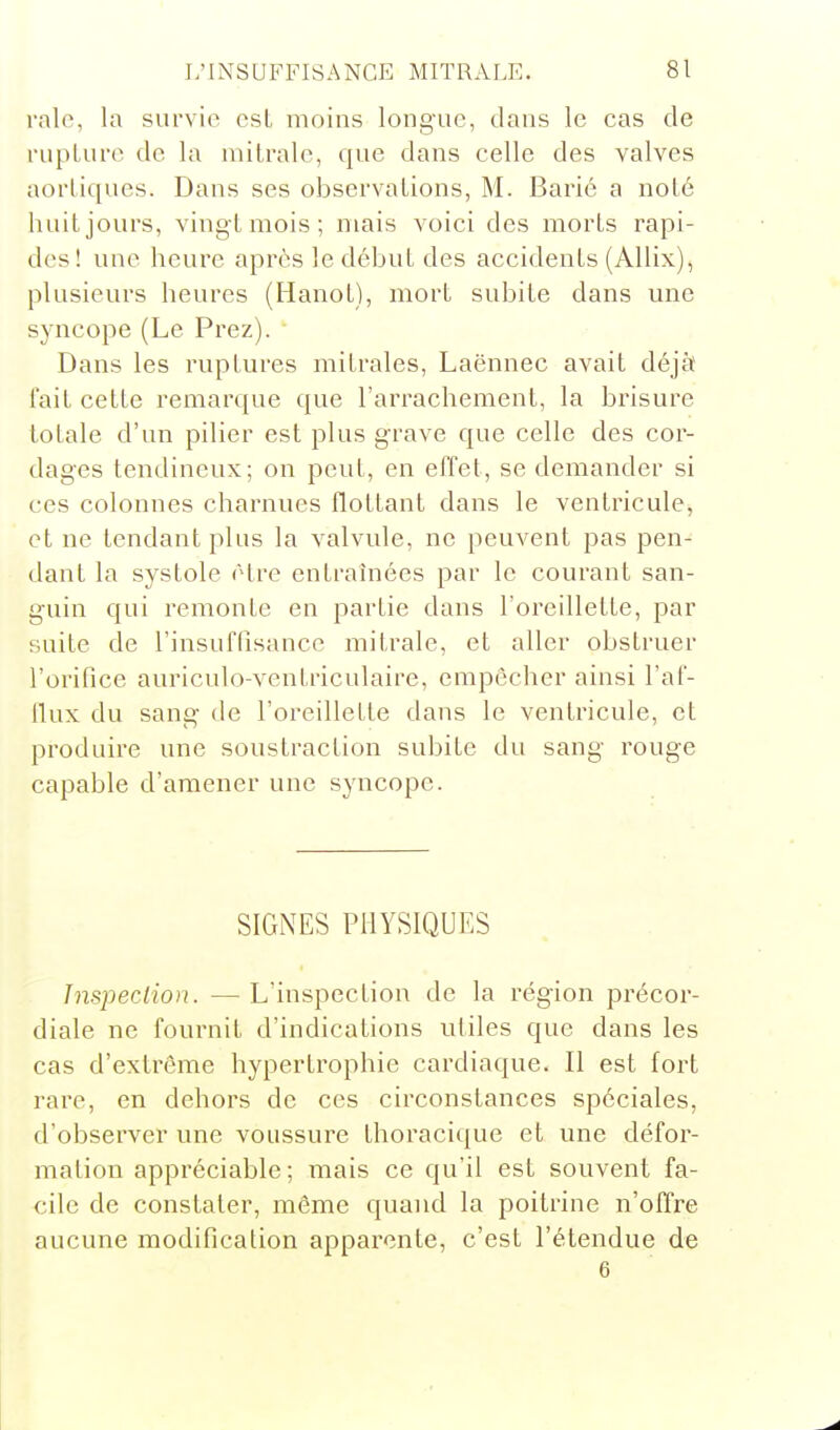 raie, la survie csL moins longue, dans le cas de rupLure de la mitralc, que dans celle des valves aorLiques. Dans ses observations, M. Barié a noté huit jours, vingt mois; niais voici des morts rapi- des ! une heure après le début des accidents (AUix), plusieurs heures (Hanot), mort subite dans une syncope (Le Prez). Dans les ruptures mitrales, Laënnec avait déjà l'ait cette remarque que l'arrachement, la brisure totale d'un pilier est plus grave que celle des cor- dages tendineux; on peut, en effet, se demander si ces colonnes charnues flottant dans le ventricule, et ne tendant plus la valvule, ne peuvent pas pen- dant la systole être entraînées par le courant san- guin qui remonte en partie dans l'oreillette, par suite de l'insuffisance mitrale, et aller obstruer l'orifice auriculo-ventriculaire, empêcher ainsi l'af- llux du sang de l'oreillette dans le ventricule, et produire une soustraction subite du sang rouge capable d'amener une syncope. SIGNES PHYSIQUES Inspection. — L'inspection de la région précor- diale ne fournit d'indications utiles que dans les cas d'extrême hypertrophie cardiaque. Il est fort rare, en dehors de ces circonstances spéciales, d'observer une voussure thoracique et une défor- mation appréciable; mais ce qu'il est souvent fa- cile de constater, môme quand la poitrine n'offre aucune modification apparente, c'est l'étendue de
