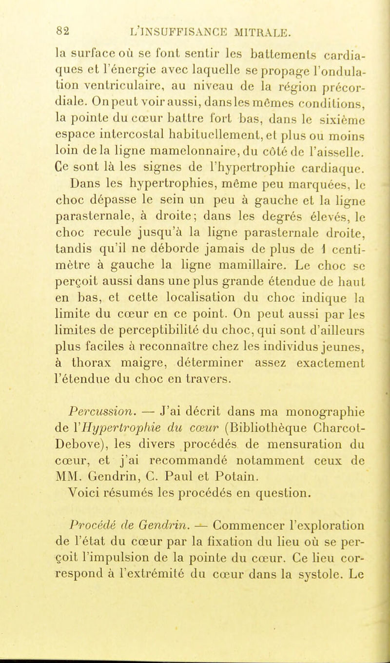 la surface où se font sentir les battements cardia- ques et l'énergie avec laquelle se propage l'ondula- tion ventriculaire, au niveau de la région précor- diale. On peut voir aussi, dans les mômes conditions, la pointe du cœur battre fort bas, dans le sixième espace intercostal habituellement, et plus ou moins loin delà ligne mamelonnaire,du côté de l'aisselle. Ce sont là les signes de l'hypertrophie cardiaque. Dans les hypertrophies, même peu marquées, le choc dépasse le sein un peu à gauche et la ligne parasternale, à droite; dans les degrés élevés, le choc recule jusqu'à la ligne parasternale droite, tandis qu'il ne déborde jamais de plus de 1 centi- mètre à gauche la ligne mamillaire. Le choc se perçoit aussi dans une plus grande étendue de haut en bas, et cette localisation du choc indique la limite du cœur en ce point. On peut aussi par les limites de perceptibilité du choc, qui sont d'ailleurs plus faciles à reconnaître chez les individus jeunes, à thorax maigre, déterminer assez exactement l'étendue du choc en travers. Percussion. — J'ai décrit dans ma monographie de VHypertrophie du cœur (Bibliothèque Charcot- Debove), les divers procédés de mensuration du cœur, et j'ai recommandé notamment ceux de MM. Gendrin, G. Paul et Potain. Voici résumés les procédés en question. Procédé de Gendrin. — Commencer l'exploration de l'état du cœur par la fixation du lieu où se per- çoit l'impulsion de la pointe du cœur. Ge Heu cor- respond à l'extrémité du cœur dans la systole. Le