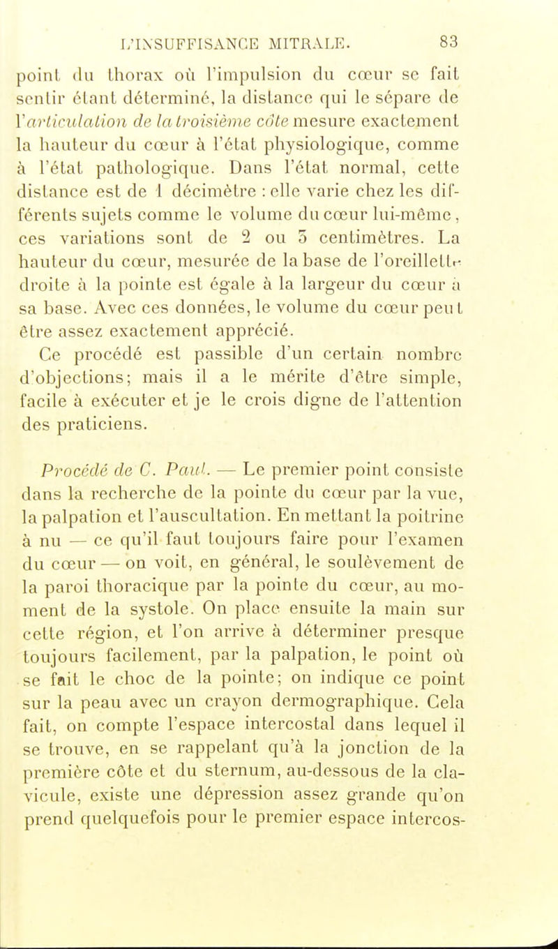 point il 11 thorax où l'impulsion du cœur se fait sentir étant déterminé, la distance qui le sépare de Varticulation de la troisième cdie mesure exactement la hauteur du cœur à l'état physiologique, comme à l'état pathologique. Dans l'état normal, cette distance est de 1 décimètre : elle varie chez les dif- férents sujets comme le volume du cœur lui-même, ces variations sont de 2 ou 5 centimètres. La hauteur du cœur, mesurée de la base de l'oreillettr^ droite à la pointe est égale à la largeur du cœur a sa base. Avec ces données, le volume du cœur peu t être assez exactement apprécié. Ce pi'océdé est passible d'un certain nombre d'objections; mais il a le mérite d'être simple, facile à exécuter et je le crois digne de l'attention des praticiens. Procédé de C. Paul. — Le premier point consiste dans la recherche de la pointe du cœur par la vue, la palpation et l'auscultation. En mettant la poitrine à nu — ce qu'il faut toujours faire pour l'examen du cœur — on voit, en général, le soulèvement de la paroi thoracique par la pointe du cœur, au mo- ment de la systole. On place ensuite la main sur cette région, et l'on arrive à déterminer presque toujours facilement, par la palpation, le point où se iPait le choc de la pointe; on indique ce point sur la peau avec un crayon dermographique. Cela fait, on compte l'espace intercostal dans lequel il se trouve, en se rappelant qu'à la jonction de la première côte et du sternum, au-dessous de la cla- vicule, existe une dépression assez g-rande qu'on prend quelquefois pour le premier espace intercos-