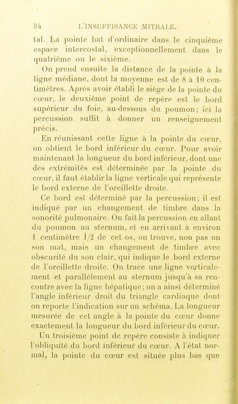tal. La pointe bat d'ordinaire dans le cinquième espace intercostal, exceptionnellement dans le quatrième ou le sixième. On prend ensuite la distance de la pointe à la ligne médiane, dont la moyenne est de 8 à 10 cen- timètres. Après avoir établi le siège de la pointe du cœur, le deuxième point de repère est le bord supérieur du foie, au-dessous du poumon; ici la percussion suffit à donner un renseignement précis. En réunissant cette ligne à la pointe du coeur, on obtient le bord inférieur du cœur. Pour avoir maintenant la longueur du bord inférieur, dont une des extrémités est déterminée par la pointe du cœur, il faut établir la ligne verticale qui représente le bord externe de l'oreillette droite. Ce bord est déterminé par la percussion; il est indiqué par un changement de timbre dans la sonorité pulmonaire. On fait la percussion en allant du poumon au sternum, et en arrivant à environ 1 centimètre 1/2 de cet os, on trouve, non pas un son mat, mais un changement de timbre avec obscurité du son clair, qui indique le bord externe de l'oreillette droite. On trace une ligne vexticale- ment et parallèlement au sternum jusqu'à sa ren- contre avec la ligne hépatique ; on a ainsi déterminé l'angle inférieur droit du triangle cardiaque dont on reporte l'indication sur un schéma. La longueur mesurée de cet angle à la pointe du cœur donne exactement la longueur du bord inférieur du cœur. Un troisième point de repère consiste à indiquer l'obliquité du bord inférieur du cœur. A l'état nor- mal, la pointe du cœur est située plus bas que
